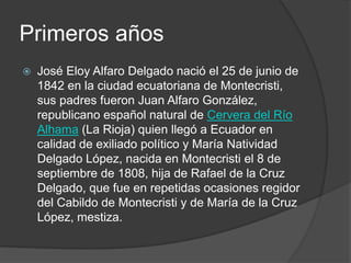 Primeros años
 José Eloy Alfaro Delgado nació el 25 de junio de
1842 en la ciudad ecuatoriana de Montecristi,
sus padres fueron Juan Alfaro González,
republicano español natural de Cervera del Río
Alhama (La Rioja) quien llegó a Ecuador en
calidad de exiliado político y María Natividad
Delgado López, nacida en Montecristi el 8 de
septiembre de 1808, hija de Rafael de la Cruz
Delgado, que fue en repetidas ocasiones regidor
del Cabildo de Montecristi y de María de la Cruz
López, mestiza.
 