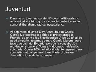 Juventud
 Durante su juventud se identificó con el liberalismo
anticlerical, doctrina que se conoció posteriormente
como el liberalismo radical ecuatoriano.
 Al enterarse el joven Eloy Alfaro de que Gabriel
García Moreno había pedido el protectorado a
Francia, se unió a las filas liberales. A los 22 años de
edad empuñó las armas contra García Moreno, pero
tuvo que salir del Ecuador porque la conspiración
urdida por el general Tomás Maldonado había sido
sofocada. Corría 1864. Al año siguiente regresó para
combatir junto al general José María Urbina en
Jambelí. Inicios de la revolución
 