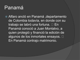 Panamá
 Alfaro ancló en Panamá ,departamento
de Colombia todavía, en donde con su
trabajo se labró una fortuna. En
Panamá conoció a Juan Montalvo, a
quien protegió y financió la edición de
algunos de los inmortales ensayos.
En Panamá contrajo matrimonio.
 