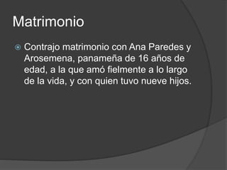 Matrimonio
 Contrajo matrimonio con Ana Paredes y
Arosemena, panameña de 16 años de
edad, a la que amó fielmente a lo largo
de la vida, y con quien tuvo nueve hijos.
 