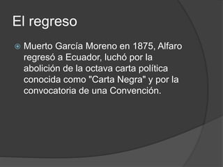 El regreso
 Muerto García Moreno en 1875, Alfaro
regresó a Ecuador, luchó por la
abolición de la octava carta política
conocida como "Carta Negra" y por la
convocatoria de una Convención.
 