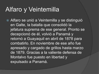 Alfaro y Veintemilla
 Alfaro se unió a Veintemilla y se distinguió
en Galte, la batalla que consolidó la
jefatura suprema de ese general. Pronto se
decepcionó de él, volvió a Panamá y
retornó a Guayaquil en abril de 1878 para
combatirlo. En noviembre de ese año fue
apresado y cargado de grillos hasta marzo
de 1879. Gracias a la valiente defensa de
Montalvo fue puesto en libertad y
expulsado a Panamá.
 