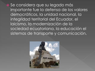  Se considera que su legado más
importante fue la defensa de los valores
democráticos, la unidad nacional, la
integridad territorial del Ecuador, el
laicismo, la modernización de la
sociedad ecuatoriana, la educación el
sistemas de transporte y comunicación.
 