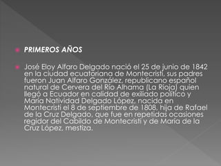  PRIMEROS AÑOS
 José Eloy Alfaro Delgado nació el 25 de junio de 1842
en la ciudad ecuatoriana de Montecristi, sus padres
fueron Juan Alfaro González, republicano español
natural de Cervera del Río Alhama (La Rioja) quien
llegó a Ecuador en calidad de exiliado político y
María Natividad Delgado López, nacida en
Montecristi el 8 de septiembre de 1808, hija de Rafael
de la Cruz Delgado, que fue en repetidas ocasiones
regidor del Cabildo de Montecristi y de María de la
Cruz López, mestiza.
 