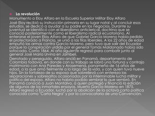  La revolución
Monumento a Eloy Alfaro en la Escuela Superior Militar Eloy Alfaro
José Eloy recibió su instrucción primaria en su lugar natal y al concluir esos
estudios, se dedicó a ayudar a su padre en los negocios. Durante su
juventud se identificó con el liberalismo anticlerical, doctrina que se
conoció posteriormente como el liberalismo radical ecuatoriano. Al
enterarse el joven Eloy Alfaro de que Gabriel García Moreno había pedido
el protectorado a Francia, se unió a las filas liberales. A los 22 años de edad
empuñó las armas contra García Moreno, pero tuvo que salir del Ecuador
porque la conspiración urdida por el general Tomás Maldonado había sido
sofocada. Corría 1864. Al año siguiente regresó para combatir junto al
general José María Urvina en Jambelí.
Derrotado y perseguido, Alfaro ancló en Panamá, departamento de
Colombia todavía, en donde con su trabajo se labró una fortuna y contrajo
matrimonio con Ana Paredes y Arosemena, panameña de 16 años de
edad, a la que amó fielmente a lo largo de la vida, y con quien tuvo nueve
hijos. Sin la fortaleza de su esposa que sobrellevó con entereza las
separaciones y sobresaltos ocasionados por la interminable lucha militar y
política del esposo, Alfaro no habría podido sembrar lo que sembró. En
Panamá conoció a Juan Montalvo, a quien protegió y financió la edición
de algunos de los inmortales ensayos. Muerto García Moreno en 1875,
Alfaro regresó a Ecuador, luchó por la abolición de la octava carta política
conocida como "Carta Negra" y por la convocatoria de una Convención.
 
