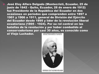  José Eloy Alfaro Delgado (Montecristi, Ecuador, 25 de
junio de 1842 - Quito, Ecuador, 28 de enero de 1912)
fue Presidente de la República del Ecuador en dos
ocasiones en períodos que comprenden entre 1897 a
1901 y 1906 a 1911, general de División del Ejército
del Ecuador desde 1895 y líder de la revolución liberal
ecuatoriana (1895 - 1924). Por su rol central en las
batallas de la revolución y por haber combatido al
conservadorismo por casi 30 años, es conocido como
el Viejo Luchador.
 
