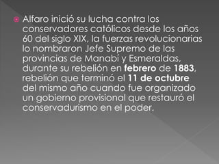  Alfaro inició su lucha contra los
conservadores católicos desde los años
60 del siglo XIX, la fuerzas revolucionarias
lo nombraron Jefe Supremo de las
provincias de Manabí y Esmeraldas,
durante su rebelión en febrero de 1883,
rebelión que terminó el 11 de octubre
del mismo año cuando fue organizado
un gobierno provisional que restauró el
conservadurismo en el poder.
 
