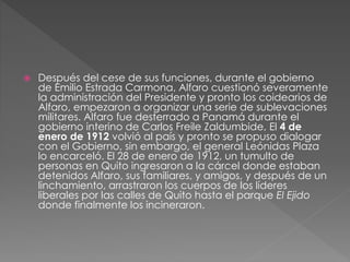  Después del cese de sus funciones, durante el gobierno
de Emilio Estrada Carmona, Alfaro cuestionó severamente
la administración del Presidente y pronto los coidearios de
Alfaro, empezaron a organizar una serie de sublevaciones
militares. Alfaro fue desterrado a Panamá durante el
gobierno interino de Carlos Freile Zaldumbide, El 4 de
enero de 1912 volvió al país y pronto se propuso dialogar
con el Gobierno, sin embargo, el general Leónidas Plaza
lo encarceló. El 28 de enero de 1912, un tumulto de
personas en Quito ingresaron a la cárcel donde estaban
detenidos Alfaro, sus familiares, y amigos, y después de un
linchamiento, arrastraron los cuerpos de los líderes
liberales por las calles de Quito hasta el parque El Ejido
donde finalmente los incineraron.
 