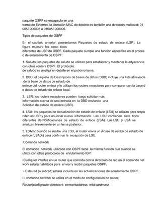 paquete OSPF se encapsula en una
trama de Ethernet, la dirección MAC de destino es también una dirección multicast: 01-
005E000005 ó 01005E000006.
Tipos de paquetes de OSPF
En el capítulo anterior, presentamos Paquetes de estado de enlace (LSP). La
figura muestra los cinco tipos
diferentes de LSP de OSPF. Cada paquete cumple una función específica en el proces
o de enrutamiento de OSPF:
1. Saludo: los paquetes de saludo se utilizan para establecer y mantener la adyacencia
con otros routers OSPF. El protocolo
de saludo se analiza en detalle en el próximo tema.
2. DBD: el paquete de Descripción de bases de datos (DBD) incluye una lista abreviada
de la base de datos de estado de
enlace del router emisor y lo utilizan los routers receptores para comparar con la base d
e datos de estado de enlace local.
3. LSR: los routers receptores pueden luego solicitar más
información acerca de una entrada en la DBD enviando una
Solicitud de estado de enlace (LSR).
4. LSU: los paquetes de Actualización de estado de enlace (LSU) se utilizan para respo
nder las LSR y para anunciar nueva información. Las LSU contienen siete tipos
diferentes de Notificaciones de estado de enlace (LSA). Las LSU y LSA se
analizan brevemente en un tema posterior.
5. LSAck: cuando se recibe una LSU, el router envía un Acuse de recibo de estado de
enlace (LSAck) para confirmar la recepción de LSU.
Comando network
El comando network utilizado con OSPF tiene la misma función que cuando se
utiliza con otros protocolos de enrutamiento IGP:
•Cualquier interfaz en un router que coincida con la dirección de red en el comando net
work estará habilitada para enviar y recibir paquetes OSPF.
• Esta red (o subred) estará incluida en las actualizaciones de enrutamiento OSPF.
El comando network se utiliza en el modo de configuración de router.
Router(configrouter)#network networkaddress wild cardmask
 