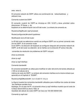 area area id.
El comando network de OSPF utiliza una combinación de networkaddress y
wildcard mas
Comando routerid de OSPF
El comando routerid de OSPF se introdujo en IOS 12.0(T) y tiene prioridad sobre
direcciones IP físicas y de
loopback en la determinación de la ID del router. La sintaxis de comando es:
Router(config)#router ospf processid
Router(configrouter)#routerid ipaddress
Modificación de la ID del router
La ID del router se selecciona cuando se configura OSPF con su primer comando netw
ork de OSPF. Si el comando router
id de OSPF o la dirección de loopback se configuran después del comando network de
OSPF, la ID del router se obtendrá de la interfaz con la dirección IP activa más alta.
comandos de resolución de problemas de OSPF incluyen:
show ip protocols
show ip ospf
show ip ospf interface
Comando bandwidth
El comando bandwidth se utiliza para modificar el valor del ancho de banda utilizado po
r IOS en el cálculo de la
métrica de costo de OSPF. La sintaxis del comando interface es la misma sintaxis que
aprendió en el Capítulo 9, "EIGRP":
Router(configif)#bandwidth b a n d wid t h k b p s
La figura muestra los comandos bandwidth utilizados para modificar los costos de todas
las interfaces seriales de la
topología. En el caso de R1, el comando show ip ospf interface muestra que el costo de
l enlace Serial 0/0/0 es ahora 1562, el
resultado del cálculo de costo OSPF de Cisco de 100 000 000/64 000.
Comando ip ospf cost
 