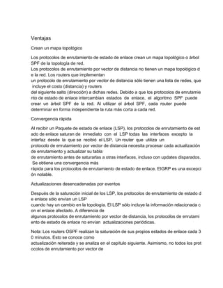 Ventajas
Crean un mapa topológico
Los protocolos de enrutamiento de estado de enlace crean un mapa topológico o árbol
SPF de la topología de red.
Los protocolos de enrutamiento por vector de distancia no tienen un mapa topológico d
e la red. Los routers que implementan
un protocolo de enrutamiento por vector de distancia sólo tienen una lista de redes, que
incluye el costo (distancia) y routers
del siguiente salto (dirección) a dichas redes. Debido a que los protocolos de enrutamie
nto de estado de enlace intercambian estados de enlace, el algoritmo SPF puede
crear un árbol SPF de la red. Al utilizar el árbol SPF, cada router puede
determinar en forma independiente la ruta más corta a cada red.
Convergencia rápida
Al recibir un Paquete de estado de enlace (LSP), los protocolos de enrutamiento de est
ado de enlace saturan de inmediato con el LSP todas las interfaces excepto la
interfaz desde la que se recibió el LSP. Un router que utiliza un
protocolo de enrutamiento por vector de distancia necesita procesar cada actualización
de enrutamiento y actualizar su tabla
de enrutamiento antes de saturarlas a otras interfaces, incluso con updates disparados.
Se obtiene una convergencia más
rápida para los protocolos de enrutamiento de estado de enlace. EIGRP es una excepci
ón notable.
Actualizaciones desencadenadas por eventos
Después de la saturación inicial de los LSP, los protocolos de enrutamiento de estado d
e enlace sólo envían un LSP
cuando hay un cambio en la topología. El LSP sólo incluye la información relacionada c
on el enlace afectado. A diferencia de
algunos protocolos de enrutamiento por vector de distancia, los protocolos de enrutami
ento de estado de enlace no envían actualizaciones periódicas.
Nota: Los routers OSPF realizan la saturación de sus propios estados de enlace cada 3
0 minutos. Esto se conoce como
actualización reiterada y se analiza en el capítulo siguiente. Asimismo, no todos los prot
ocolos de enrutamiento por vector de
 