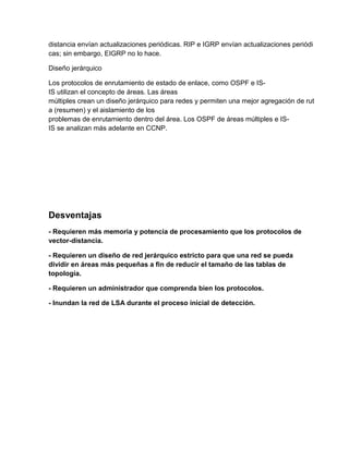 distancia envían actualizaciones periódicas. RIP e IGRP envían actualizaciones periódi
cas; sin embargo, EIGRP no lo hace.
Diseño jerárquico
Los protocolos de enrutamiento de estado de enlace, como OSPF e IS-
IS utilizan el concepto de áreas. Las áreas
múltiples crean un diseño jerárquico para redes y permiten una mejor agregación de rut
a (resumen) y el aislamiento de los
problemas de enrutamiento dentro del área. Los OSPF de áreas múltiples e IS-
IS se analizan más adelante en CCNP.
Desventajas
- Requieren más memoria y potencia de procesamiento que los protocolos de
vector-distancia.
- Requieren un diseño de red jerárquico estricto para que una red se pueda
dividir en áreas más pequeñas a fin de reducir el tamaño de las tablas de
topología.
- Requieren un administrador que comprenda bien los protocolos.
- Inundan la red de LSA durante el proceso inicial de detección.
 