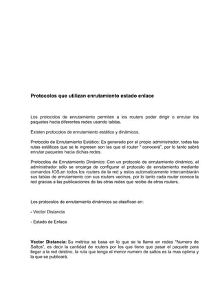 Protocolos que utilizan enrutamiento estado enlace
Los protocolos de enrutamiento permiten a los routers poder dirigir o enrutar los
paquetes hacia diferentes redes usando tablas.
Existen protocolos de enrutamiento estático y dinámicos.
Protocolo de Enrutamiento Estático: Es generado por el propio administrador, todas las
rutas estáticas que se le ingresen son las que el router “ conocerá”, por lo tanto sabrá
enrutar paquetes hacia dichas redes.
Protocolos de Enrutamiento Dinámico: Con un protocolo de enrutamiento dinámico, el
administrador sólo se encarga de configurar el protocolo de enrutamiento mediante
comandos IOS,en todos los routers de la red y estos automaticamente intercambiarán
sus tablas de enrutamiento con sus routers vecinos, por lo tanto cada router conoce la
red gracias a las publicaciones de las otras redes que recibe de otros routers.
Los protocolos de enrutamiento dinámicos se clasifican en:
- Vector Distancia
- Estado de Enlace
Vector Distancia: Su métrica se basa en lo que se le llama en redes “Numero de
Saltos”, es decir la cantidad de routers por los que tiene que pasar el paquete para
llegar a la red destino, la ruta que tenga el menor numero de saltos es la mas optima y
la que se publicará.
 