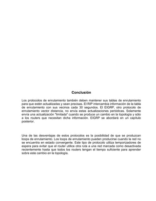 Conclusión
Los protocolos de enrutamiento también deben mantener sus tablas de enrutamiento
para que estén actualizadas y sean precisas. El RIP intercambia información de la tabla
de enrutamiento con sus vecinos cada 30 segundos. El EIGRP, otro protocolo de
enrutamiento vector distancia, no envía estas actualizaciones periódicas. Solamente
envía una actualización "limitada" cuando se produce un cambio en la topología y sólo
a los routers que necesitan dicha información. EIGRP se abordará en un capítulo
posterior.
Una de las desventajas de estos protocolos es la posibilidad de que se produzcan
loops de enrutamiento. Los loops de enrutamiento pueden producirse cuando la red no
se encuentra en estado convergente. Este tipo de protocolo utiliza temporizadores de
espera para evitar que el router utilice otra ruta a una red marcada como desactivada
recientemente hasta que todos los routers tengan el tiempo suficiente para aprender
sobre este cambio en la topología.
 