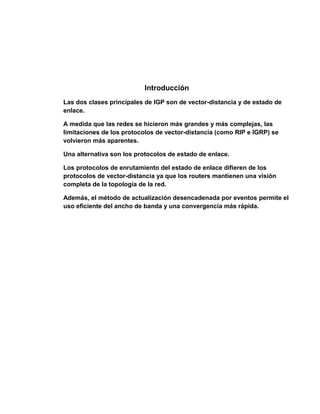 Introducción
Las dos clases principales de IGP son de vector-distancia y de estado de
enlace.
A medida que las redes se hicieron más grandes y más complejas, las
limitaciones de los protocolos de vector-distancia (como RIP e IGRP) se
volvieron más aparentes.
Una alternativa son los protocolos de estado de enlace.
Los protocolos de enrutamiento del estado de enlace difieren de los
protocolos de vector-distancia ya que los routers mantienen una visión
completa de la topología de la red.
Además, el método de actualización desencadenada por eventos permite el
uso eficiente del ancho de banda y una convergencia más rápida.
 