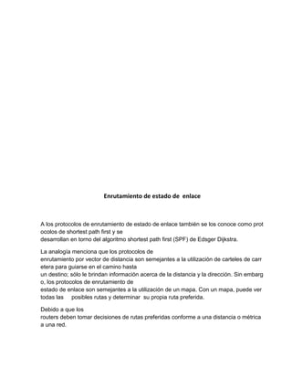 Enrutamiento de estado de enlace
A los protocolos de enrutamiento de estado de enlace también se los conoce como prot
ocolos de shortest path first y se
desarrollan en torno del algoritmo shortest path first (SPF) de Edsger Dijkstra.
La analogía menciona que los protocolos de
enrutamiento por vector de distancia son semejantes a la utilización de carteles de carr
etera para guiarse en el camino hasta
un destino; sólo le brindan información acerca de la distancia y la dirección. Sin embarg
o, los protocolos de enrutamiento de
estado de enlace son semejantes a la utilización de un mapa. Con un mapa, puede ver
todas las posibles rutas y determinar su propia ruta preferida.
Debido a que los
routers deben tomar decisiones de rutas preferidas conforme a una distancia o métrica
a una red.
 