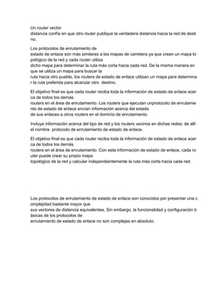 Un router vector
distancia confía en que otro router publique la verdadera distancia hacia la red de desti
no.
Los protocolos de enrutamiento de
estado de enlace son más similares a los mapas de carretera ya que crean un mapa to
pológico de la red y cada router utiliza
dicho mapa para determinar la ruta más corta hacia cada red. De la misma manera en
que se utiliza un mapa para buscar la
ruta hacia otro pueblo, los routers de estado de enlace utilizan un mapa para determina
r la ruta preferida para alcanzar otro destino.
El objetivo final es que cada router reciba toda la información de estado de enlace acer
ca de todos los demás
routers en el área de enrutamiento. Los routers que ejecutan unprotocolo de enrutamie
nto de estado de enlace envían información acerca del estado
de sus enlaces a otros routers en el dominio de enrutamiento.
Incluye información acerca del tipo de red y los routers vecinos en dichas redes; de allí
el nombre protocolo de enrutamiento de estado de enlace.
El objetivo final es que cada router reciba toda la información de estado de enlace acer
ca de todos los demás
routers en el área de enrutamiento. Con esta información de estado de enlace, cada ro
uter puede crear su propio mapa
topológico de la red y calcular independientemente la ruta más corta hacia cada red.
Los protocolos de enrutamiento de estado de enlace son conocidos por presentar una c
omplejidad bastante mayor que
sus vectores de distancia equivalentes. Sin embargo, la funcionalidad y configuración b
ásicas de los protocolos de
enrutamiento de estado de enlace no son complejas en absoluto.
 