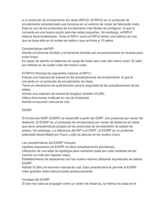 a un protocolo de enrutamiento sin clase (RIPv2). El RIPv2 es un protocolo de
enrutamiento estandarizado que funciona en un entorno de router de fabricante mixto.
Éste es uno de los protocolos de enrutamiento más fáciles de configurar, lo que lo
convierte en una buena opción para las redes pequeñas. Sin embargo, el RIPv2
todavía tiene limitaciones. Tanto el RIPv1 como el RIPv2 tienen una métrica de ruta
que se basa sólo en el conteo de saltos y que se limita a 15 saltos.
Características del RIP:
Admite el horizonte dividido y el horizonte dividido con envenenamiento en reversa para
evitar loops.
Es capaz de admitir un balanceo de carga de hasta seis rutas del mismo costo. El valor
por defecto es de cuatro rutas del mismo costo.
El RIPv2 introdujo las siguientes mejoras al RIPv1:
Incluye una máscara de subred en las actualizaciones de enrutamiento, lo que lo
convierte en un protocolo de enrutamiento sin clase.
Tiene un mecanismo de autenticación para la seguridad de las actualizaciones de las
tablas.
Admite una máscara de subred de longitud variable (VLSM).
Utiliza direcciones multicast en vez de broadcast.
Admite el resumen manual de ruta.
EIGRP
El Enhanced IGRP (EIGRP) se desarrolló a partir del IGRP, otro protocolo por vector de
distancia. El EIGRP es un protocolo de enrutamiento por vector de distancia sin clase
que tiene características propias de los protocolos de enrutamiento de estado de
enlace. Sin embargo, y a diferencia del RIP o el OSPF, el EIGRP es un protocolo
patentado desarrollado por Cisco y sólo se ejecuta en los routers Cisco.
Las características del EIGRP incluyen:
Updates disparados (el EIGRP no tiene actualizaciones periódicas).
Utilización de una tabla de topología para mantener todas las rutas recibidas de los
vecinos (no sólo las mejores rutas).
Establecimiento de adyacencia con los routers vecinos utilizando el protocolo de saludo
EIGRP.
Admite VLSM y el resumen manual de ruta. Esta característica le permite al EIGRP
crear grandes redes estructuradas jerárquicamente.
Ventajas del EIGRP:
Si bien las rutas se propagan como un vector de distancia, la métrica se basa en el
 