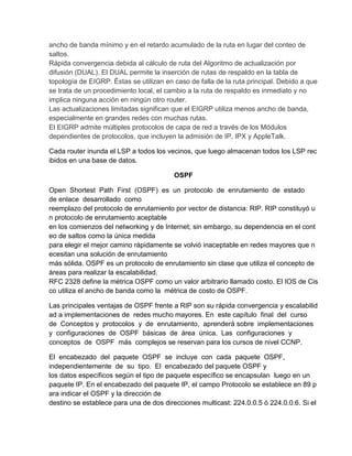 ancho de banda mínimo y en el retardo acumulado de la ruta en lugar del conteo de
saltos.
Rápida convergencia debida al cálculo de ruta del Algoritmo de actualización por
difusión (DUAL). El DUAL permite la inserción de rutas de respaldo en la tabla de
topología de EIGRP. Éstas se utilizan en caso de falla de la ruta principal. Debido a que
se trata de un procedimiento local, el cambio a la ruta de respaldo es inmediato y no
implica ninguna acción en ningún otro router.
Las actualizaciones limitadas significan que el EIGRP utiliza menos ancho de banda,
especialmente en grandes redes con muchas rutas.
El EIGRP admite múltiples protocolos de capa de red a través de los Módulos
dependientes de protocolos, que incluyen la admisión de IP, IPX y AppleTalk.
Cada router inunda el LSP a todos los vecinos, que luego almacenan todos los LSP rec
ibidos en una base de datos.
OSPF
Open Shortest Path First (OSPF) es un protocolo de enrutamiento de estado
de enlace desarrollado como
reemplazo del protocolo de enrutamiento por vector de distancia: RIP. RIP constituyó u
n protocolo de enrutamiento aceptable
en los comienzos del networking y de Internet; sin embargo, su dependencia en el cont
eo de saltos como la única medida
para elegir el mejor camino rápidamente se volvió inaceptable en redes mayores que n
ecesitan una solución de enrutamiento
más sólida. OSPF es un protocolo de enrutamiento sin clase que utiliza el concepto de
áreas para realizar la escalabilidad.
RFC 2328 define la métrica OSPF como un valor arbitrario llamado costo. El IOS de Cis
co utiliza el ancho de banda como la métrica de costo de OSPF.
Las principales ventajas de OSPF frente a RIP son su rápida convergencia y escalabilid
ad a implementaciones de redes mucho mayores. En este capítulo final del curso
de Conceptos y protocolos y de enrutamiento, aprenderá sobre implementaciones
y configuraciones de OSPF básicas de área única. Las configuraciones y
conceptos de OSPF más complejos se reservan para los cursos de nivel CCNP.
El encabezado del paquete OSPF se incluye con cada paquete OSPF,
independientemente de su tipo. El encabezado del paquete OSPF y
los datos específicos según el tipo de paquete específico se encapsulan luego en un
paquete IP. En el encabezado del paquete IP, el campo Protocolo se establece en 89 p
ara indicar el OSPF y la dirección de
destino se establece para una de dos direcciones multicast: 224.0.0.5 ó 224.0.0.6. Si el
 