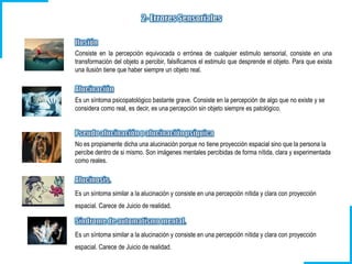 Consiste en la percepción equivocada o errónea de cualquier estimulo sensorial, consiste en una
transformación del objeto a percibir, falsificamos el estimulo que desprende el objeto. Para que exista
una ilusión tiene que haber siempre un objeto real.
Es un síntoma psicopatológico bastante grave. Consiste en la percepción de algo que no existe y se
considera como real, es decir, es una percepción sin objeto siempre es patológico.
No es propiamente dicha una alucinación porque no tiene proyección espacial sino que la persona la
percibe dentro de si mismo. Son imágenes mentales percibidas de forma nítida, clara y experimentada
como reales.
Es un síntoma similar a la alucinación y consiste en una percepción nítida y clara con proyección
espacial. Carece de Juicio de realidad.
Es un síntoma similar a la alucinación y consiste en una percepción nítida y clara con proyección
espacial. Carece de Juicio de realidad.
 