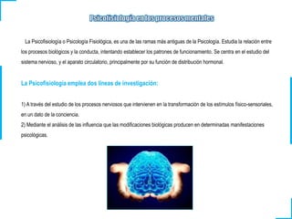 La Psicofisiología o Psicología Fisiológica, es una de las ramas más antiguas de la Psicología. Estudia la relación entre
los procesos biológicos y la conducta, intentando establecer los patrones de funcionamiento. Se centra en el estudio del
sistema nervioso, y el aparato circulatorio, principalmente por su función de distribución hormonal.
La Psicofisiología emplea dos líneas de investigación:
1) A través del estudio de los procesos nerviosos que intervienen en la transformación de los estímulos físico-sensoriales,
en un dato de la conciencia.
2) Mediante el análisis de las influencia que las modificaciones biológicas producen en determinadas manifestaciones
psicológicas.
 