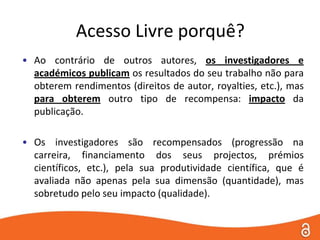 Acesso Livre porquê?Ao contrário de outros autores, os investigadores e académicos publicam os resultados do seu trabalho não para obterem rendimentos (direitos de autor, royalties, etc.), mas para obterem outro tipo de recompensa: impacto da publicação.Os investigadores são recompensados (progressão na carreira, financiamento dos seus projectos, prémios científicos, etc.), pela sua produtividade científica, que é avaliada não apenas pela sua dimensão (quantidade), mas sobretudo pelo seu impacto (qualidade). 