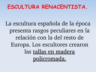 ESCULTURA RENACENTISTA.
La escultura española de la época 
presenta rasgos peculiares en la 
relación con la del resto de 
Europa. Los escultores crearon 
las tallas en madera tallas en madera 
policromada.policromada.
 