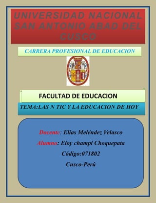 CARRERA PROFESIONAL DE EDUCACIONUNIVERSIDAD NACIONAL SAN ANTONIO ABAD DEL CUSCO<br />FACULTAD DE EDUCACION<br />TEMA:LAS N TIC Y LA EDUCACION DE HOY<br />Docente: Elías Meléndez VelascoAlumno: Eloy champi ChoquepataCódigo:071802Cusco-Perú<br />índice<br />Presentación<br />1. tecnología<br />1.1   Tecnologías de  y comunicación (tics)<br />1.2  Nuevas tecnologías de la información y comunicación<br />1.3 las nuevas tecnologías de info…rmación y comunicación  y de la educación<br />1.4 las nuevas tecnologias de informacion y comunicación y de la educacion<br />2. innovación tecnología<br />2.1 la globalización y la educación<br />2.2 la sociedad de la información y del conocimiento.<br />2.3  la sociedad de aprendizaje<br />3. del Abaco ala PC<br />3.1 evolución histórica de la computadora<br />3.2 generación de computadoras<br />3.3 recursos y herramientas tic<br />4. los profesores el tic y los procesos de enseñanza<br />4.1capacitacion de los docentes<br />4.2 integración de los tic en el currículo<br />4.3 los tic en los procesos  de aprendizajes<br />5. los estudiantes y el tic<br />5.1 conclusión<br />lefttop<br />PRESENTACIÓN<br />La importancia de abordar la educación en tecnología como elemento constitutivo de la educación básica y media de niños, niñas y jóvenes, se ha vuelto lugar común en los estudios de prospectiva y competitividad nacionales e internacionales. La manera como se estructuran las relaciones entre los seres humanos, el mundo natural y el acelerado desarrollo del mundo artificial, hacen imprescindible la formación de los ciudadanos para interactuar crítica y productivamente con una sociedad cada vez más inmersa en la tecnología. La alfabetización de los ciudadanos ya no se restringe solamente al desarrollo de competencias en lectura y escritura. En el mundo actual, se señala la alfabetización científica y tecnológica como una necesidad inaplazable, en tanto se espera que todos los individuos estén en capacidad para acceder, utilizar, evaluar, y transformar artefactos, procesos y sistemas tecnológicos para la vida social y productiva. Igualmente, se plantea como requisito indispensable para lograr el desarrollo científico y tecnológico del país, que permita su inserción en el mundo globalizado donde estos desarrollos se constituyen en factores de competitividad, productividad e innovación. Y también se destaca su importancia como recurso que posibilita la participación ciudadana en decisiones relacionadas con el desarrollo y la utilización de productos de la tecnología.En este documento se presentan un conjunto de orientaciones para la educación en tecnología, formuladas a manera de competencias generales para facilitar su comprensión y apropiación, y su articulación con el desarrollo de los estándares básicos de competencias en lenguaje, matemáticas, ciudadanía y ciencias (naturales y sociales) que en la actualidad se han constituido en referente obligado de la educación básica y media en Colombia<br />En este trabajo se trata de obtener una visión del estado actual de la Enseñanza Asistida por Computadoras en los diferentes niveles de la educación y en especial en la superior, del trascendental impacto que ha causado el uso de estas nuevas tecnologías en esta esfera tan importante de la sociedad, de los trabajos que se realizan, tanto nacional como internacionalmente, para utilizar las nuevas tecnologías con vistas a elevar la eficiencia del proceso de enseñanza y la necesidad de ganar conciencia en el ámbito educacional de que el empleo de estos nuevos medios impondrán marcadas transformaciones en la configuración del proceso pedagógico en los roles que han venido desempeñando estudiantes y profesores, así como la importancia de incrementar software educativos tales como Tutoriales, Tutores inteligentes, Simuladores y micro mundos de mayor calidad destinados al efecto.<br />TECNOLOGÍA<br />La tecnología, como actividad humana, busca resolver problemas y satisfacer necesidades individuales y sociales, transformando el entorno y la naturaleza mediante la utilización racional, crítica y creativa de recursos y conocimientos. Así, el conocimiento tecnológico, se adquiere tanto por ensayo y error, como a través de procesos sistematizados provenientes de la propia tradición tecnológica y de la actividad científica. Este conocimiento se materializa en artefactos, procesos ysistemasque permiten ofrecer productos y servicios que contribuyen a mejorar la calidad de vida. Estos productos pueden ser de carácter físico, como una herramienta, o no físico, como una estructura organizacional o un programa de computador.Los artefactos, como manifestación de la tecnología, son herramientas, aparatos, dispositivos, instrumentos y máquinas, entre otros, los cuales sirven para una gran variedad de funciones. Se trata entonces, de productos manufacturados que son percibidos como bienes materiales por la sociedad.Los procesos en general, son fases sucesivas de una operación, que permiten la transformación de recursos y situaciones para lograr objetivos, productos y servicios esperados. En particular, los procesos tecnológicos incluyen la identificación del propósito, los recursos disponibles y los procedimientos requeridos para la obtención de un producto o servicio. Por tanto, involucran actividades de diseño, planificación, logística, manufactura, mantenimiento, metrología y evaluación. Se manifiestan por ejemplo, en la agricultura, la pasteurización de la leche, el diseño y confección de prendas de vestir, y la producción de libros, entre otros<br />rightcenter<br />leftbottomTecnología de información y comunicación TIC<br />En la última década los sistemas de medios de comunicación masivas y de educación han sufrido cambios debido al desarrollo y la difusión de  nuevas tecnologías de información y las comunicaciones por Internet liderando.<br />La enorme avalancha de recursos informativos que dan vida a Internet sentaron las bases sobre las que muchas investigaciones coincidieron al pronosticar cambios radicales en las instituciones (Hasta se ha llegado a predecir la desaparición de las aulas y los maestros tradicionales).<br />Ahora , con cierta visión hacia el futuro, se puede afirmar que falta un largo trecho por recorrer para lograr una conexión convenientemente entre el sistema educativo y las tecnologías de información y comunicación.<br />la relación entre las Tecnologías, el Internet y los medios de comunicación  en las instituciones educativas, en los últimos años, diferenciando, básicamente, tres etapas:<br />Con esto se intenta transmitir el por qué es importante pensar en las Tics como medio de enseñanza,  que a ayudado a pensar así y como el desarrollo tecnológico a obligando a crear nuevos enfoques en las teorías sobre la enseñanza y el aprendizaje  usando las nuevas tecnologías de la información  y la comunicación como medio para tal fin.Hasta hace poco todo el debate y, sobre todo, todas las políticas públicas y<br />decisiones de centros educativos relacionados con el desarrollo de la sociedad de la información en el sistema educativo, se fundamentaban en cuánto hardware había por alumno, o por escuela. Los equipos tecnológicos y sus software complementarios son la infraestructura mínima para empezar a trabajar.<br />La realidad es que en este campo aún queda mucho por hacer. En demasiadas escuelas, institutos superiores y universidades la computadora se encuentra encerrada en la oficina del/la directora/a de escuela o en la sala de profesores. Aún quedan muchos centros escolares sin conexión a Internet o con un sistema tan rudimentario que casi sale más a cuenta trasladarse a pie para conseguir la información buscada, si eso no va, no tiene sentido hablar de videoconferencias, aulas virtuales y tele formación.<br />Sin dejar de insistir en la importancia de los equipos informáticos y tecnológicos, la clave del momento actual radica en los contenidos y los servicios a los que docentes, estudiantes y familiares puedan acceder. Es decir una Infoestructura, ya que las tecnologías son útiles pero no bastan. Son cada vez más una condición necesaria para la renovación educativa, pero no son una condición suficiente.<br />Un tercer nivel de desarrollo educativo a través de las tecnologías pasa, por nuevas herramientas de autodesarrollo de la docencia, gestión pedagógica, de evaluación académica y organización docente.<br />Parece indispensable señalar que sin una buena apuesta por la formación de los formadores (profesores, tutores y directivos) en las tecnologías, adaptada a la forma de ser y de trabajar del sector de la enseñanza, de poco van a servir las hipotéticas cantidades invertidos en informática.<br />Es esencial una apuesta por la formación tecnológica, que conlleve, además, una metodología de apoyo para que el docente pueda evolucionar desde su rol de transmisor de conocimientos a filtrador y guía en la interpretación de los mismos.<br />Las tecnologías de la información y la comunicación (TIC) -la unión de los computadores y las comunicaciones- desataron una explosión sin precedentes de formas de comunicarse al comienzo de los años '90.  A partir de ahí, la Internet pasó de ser un instrumento especializado de la comunidad científica a ser una red de fácil uso que modificó las pautas de interacción social.<br />Por <br />TECNOLOGÍAS DE LA INFORMACIÓN O TECNOLOGÍAS DE LA INFORMACIÓN Y DE LA COMUNICACIÓN (TIC)<br />33642306449060Se entiende un término dilatado empleado para designar lo relativo a la informática conectada a Internet, y especialmente el aspecto social de éstos. Ya que Las nuevas tecnologías de la información y comunicación designan a la vez un conjunto de innovaciones tecnológicas pero también las herramientas que permiten una redefinición radical del funcionamiento de la sociedad; Un buen ejemplo de la influencia de los TIC sobre la sociedad es el gobierno electrónico.<br />En resumen las nuevas tecnologías de la Información y Comunicación son aquellas herramientas computacionales e informáticas que procesan, almacenan, sintetizan, recuperan y presentan información representada de la más variada forma. Es un conjunto de herramientas, soportes y canales para el tratamiento y acceso a la información. Constituyen nuevos soportes y canales para dar forma, registrar, almacenar y difundir contenidos informacionales. Algunos ejemplos de estas tecnologías son la pizarra digital (ordenador personal + proyector multimedia), los blogs, el pocas y, por supuesto, la web.<br />Para todo tipo de aplicaciones educativas, las TIC son medios y no fines. Es decir, son herramientas y materiales de construcción que facilitan el aprendizaje, el desarrollo de habilidades y distintas formas de aprender, estilos y ritmos de los aprendices.<br />920115140335¿Cuáles son las ventajas y desventajas de las Tics?<br />Si bien es cierto que la necesidad de comunicarse hace mas notorio el carácter indispensable del conocimiento sobre las tecnologías de información y comunicación y la aplicación de éstas en distintos ámbitos de la vida humana, se hace necesario también reconocer las repercusiones que traerá consigo la utilización de estas nuevas tecnologías ya sean benéficas o perjudiciales.<br />A continuación se mostrarán algunas de las ventajas y desventajas que origina el empleo de las Tics en el desarrollo de las actividades humanas.<br />Ventajas:<br />Las ventajas reconocibles en torno a las relaciones existentes entre el incremento en la producción y difusión de nuevas tecnologías y las posibilidades que las empresas tienen de acceder a conocerlas y utilizarlas conocimiento de los factores endógenos y exógenos que inciden en la apropiación de las innovaciones tecnológicas por parte de las empresas trae a cuenta que los procesos de innovación tecnológica pueden ser entendidos como un proceso de innovación social que moviliza las capacidades de la organización, constituyéndose en una instancia de generación de conocimiento que remite a los saberes que se recrean en diferentes áreas de la empresa, en un proceso dinámico, continuo y acumulativo; que modifica y reelabora las competencias organizativas.<br />Otras ventajas que podemos mencionar son las siguientes:<br />- brindar grandes beneficios y adelantos en salud y educación;<br />- potenciar a las personas y actores sociales, ONG, etc., a través de redes de apoyo e intercambio y lista de discusión.<br />- apoyar a las PYME de las personas empresarias locales para presentar y vender sus productos a través de la Internet.<br />- permitir el aprendizaje interactivo y la educación a distancia.<br />- impartir nuevos conocimientos para la empleabilidad que requieren muchas competencias (integración, trabajo en equipo, motivación, disciplina, etc.).<br />- ofrecer nuevas formas de trabajo, como teletrabajo<br />- dar acceso al flujo de conocimientos e información para empoderar y mejorar las vidas de las personas.<br />- Facilidades<br />- Exactitud<br />- Menores riesgos<br />- Menores costos<br />Desventajas:<br />- Los beneficios de esta revolución no están distribuidos de manera equitativa; junto con el crecimiento de la red Internet ha surgido un nuevo tipo de pobreza que separa los países en desarrollo de la información, dividiendo los educandos de los analfabetos, los ricos de los pobres, los jóvenes de los viejos, los habitantes urbanos de los rurales, diferenciando en todo momento a las mujeres de los varones. Según se afirma en el informe sobre el empleo en el mundo 2001 de la OIT quot;
la vida en el trabajo en la economía de la informaciónquot;
, aunque el rápido desarrollo de la tecnología de la información y la comunicación (TIC) constituye una quot;
revolución en ciernesquot;
, las disparidades en su difusión y utilización implican un riesgo de ampliación de la ya ancha quot;
brecha digitalquot;
 existente entre quot;
los ricos y los pobresquot;
 tecnológicos.<br />El internauta típico a escala mundial es hombre, de alrededor de 36 años de edad, con educación universitaria, ingresos elevados, que vive en una zona urbana y habla inglés. En este contexto, las mujeres latinoamericanas - y especialmente aquéllas de ingresos bajos que viven en zonas rurales - tienen que enfrentar un doble -o un triple- desafío para estar incluidas y conectadas en el desarrollo de la aldea global de las Tics.<br />Otras desventajas que se pueden observar en la utilización de las tecnologías de información y comunicación son:<br />Falta de privacidad<br />Aislamiento<br />Fraude<br />Merma los puestos de trabajo<br />¿Cuáles son las características de las Tics?<br />Las tecnologías de información y comunicación tienen como características principales las siguientes:<br />Son de carácter innovador y creativo, pues dan acceso a nuevas formas de comunicación.<br />Tienen mayor influencia y beneficia en mayor proporción al área educativa ya que la hace más accesible y dinámica.<br />Son considerados temas de debate público y político, pues su utilización implica un futuro prometedor.<br />Se relacionan con mayor frecuencia con el uso de la Internet y la informática.<br />Afectan a numerosos ámbitos de la ciencias humana como la sociología, la teoría de las organizaciones o la gestión.<br />En América Latina se destacan con su utilización en las universidades e instituciones países como: Argentina y México, en Europa: España y Francia.<br />Las principales nuevas tecnologías son:<br />Internet<br />Robótica<br />Computadoras de propósito específico<br />Dinero electrónico<br />Resultan un gran alivio económico a largo plazo. aunque en el tiempo de adquisición resulte una fuerte inversión.<br />Constituyen medios de comunicación y adquisición de información de toda variedad, inclusive científica, a los cuales las personas pueden acceder por sus propios medios, es decir potencian la educación a distancia en la cual es casi una necesidad del alumno tener poder llegar a toda la información posible generalmente solo, con una ayuda mínima del profesor.<br /> NUEVAS TECNOLOGIAS DE INFORMACION  Y COMUNICACIÓN (NTIC)<br />Resulta innegable el auge cada vez mayor de las NTIC en las diferentes esferas de la sociedad a escala mundial. El desarrollo impetuoso de la ciencia y la tecnología ha llevado a la sociedad a entrar al nuevo milenio inmerso en lo que se ha dado en llamar “era de la información” e incluso se habla de que formamos partes de la “sociedad de la información”. Sin lugar a dudas, estamos en presencia de una revolución tecnológica de alcance insospechado.<br />Pero ¿Qué son las NTIC? Existen muchas definiciones al respecto, pero nos parece acertado definirlo como “...Un conjunto de aparatos, redes y servicios que se integran o se integraran a la larga, en un sistema de información interconectado y complementario. La innovación tecnológica consiste en que se pierden la frontera entre un medio de información y otro”1. Estas NTIC conforman un sistema integrado por:<br />Las telecomunicaciones: Representadas por los satélites destinados a la transmisión de señales telefónicas, telegráficas y televisivas; la telefonía que ha tenido un desarrollo impresionante a partir del surgimiento de la señal digital; el fax y el modem; y por la fibra óptica, nuevo conductor de la información en forma luminosa que entre sus múltiplex ventajas económicas se distingue el transmitir la señal a grandes distancias sin necesidad de usar repetidores y tener ancho de banda muy amplio.<br />La informática: Caracterizada por notables avances en materia de hardware y software que permiten producir, transmitir, manipular y almacenar la información con mas efectividad, distinguiéndose la multimedia, las redes locales y globales (INTERNET), los bancos interactivo de información, los servicios de mensajería electrónica, etc.<br />La tecnología audiovisual: Que ha perfeccionado la televisión de libre señal, la televisión por cable, la televisión restringida (pago por evento) y la televisión de alta definición.<br />La denominación de “Nueva” ha traído no pocas discusiones y criterios encontrados, al punto que muchos especialistas han optado por llamarles simplemente No deja de asistirles la Tecnologías de la información y las comunicaciones (TIC).razón cuando comprobamos que muchas de ellas son realmente ancianas, como el teléfono que data de 1876 es decir de ¡del siglo antepasado! Lo que no puede perderse de vista es que el termino “Nueva” se les asocia fundamentalmente porque en todos ellas se distinguen transformaciones que erradican las deficiencias de sus antecesoras y por su integración como técnicas interconectadas en una nueva configuración física.<br />La amplia utilización de las NTIC en el mundo, ha triado como consecuencia un importante cambio en la economía mundial, particularmente en los piases más industrializados, sumándote a los factores tradicionales de producción para la generación de riquezas, un nuevo factor que resulta estratégico. El conocimiento. Es por eso que ya no se habla de la “sociedad de la información”, sino también de la “sociedad del conocimiento”. Sus efectos y alcance sobrepasan los propios marcos de la información y la comunicación, y puede traer aparejadas modificaciones en las estructuras políticas, social, económica, laboral y jurídica debido a que posibilitan obtener, almacenar, procesar, manipular y distribuir con rapidez la información.<br />1.2 Las NTIC en la educación<br />El impacto social de las NTIC toca muy de cerca a escuelas y universidades, propiciando modificaciones en las formas tradicionales de enseñar y aprender. Sin embargo, es perfectamente posible distinguir tres grupos de instituciones escolares: Las que poseen los recursos económicos para adquirir la tecnología y un desarrollo profesional de sus docentes que les permita llevar a cabo una verdadera transformación en la forma de enseñar, Las que aún teniendo la posibilidad de adquirir la tecnología; carece de un claustro preparado para darle un correcto uso educacional; y finalmente la gran mayoría de instituciones que carecen de recursos económicos para renovar su parque tecnológico al ritmo que impone el desarrollo de este.<br />Si nos atenemos al hecho evidente de que el avance incesante de la tecnología no parece tener freno, el reto de los centros educacionales y en particular de las universidades radica en prepararse como institución y preparar a su vez a sus educandos a adaptarse a los cambios de manera rápida y efectiva con un mínimo gasto de recursos humanos y materiales. Entre las claves fundamentales para el éxito está lograr que el aprendizaje se convierta en un proceso natural y permanente para estudiantes y docentes. Es necesario aprender a usar las nuevas tecnologías y usar las nuevas tecnologías para aprender.<br />Es tarea de los educadores utilizar las NTIC como medios para proporcionar la formación general y la preparación para la vida futura de sus estudiantes, contribuyendo al mejoramiento en el sentido más amplio de su calidad de vida.<br />Si se tiene en cuenta que la nueva tecnología no garantiza con su sola frecuenta el excito pedagógico, es necesario diseñar con mucho cuidado el programa educativo donde será utilizada. Resulta por tanto un deber ineludible de los educadores definir y contextualizar las NTIC en el sector educativo.<br />Así, estas pueden ser consideradas como:”...las propuestas electrónico-comunicativas (denominadas internacionalmente electronificación educativa) que organizan el entorno pedagógico diseñado propuestas educativas interactivas y que trasciende los contextos físico, fijos, institucionales, etc. A fin de hacerlos accesibles a cualquiera, en cualquier tiempo y lugar... la nueva tecnología recicla, engloba, resinifica todas las tecnologías existentes anteriores. Un ejemplo ilustrativo en ello es la realización lápiz/PC, o si desea libro/hipertexto: la segunda no elimina la primera, sino que ambos elementos funcionan en espacios mentales diferentes y dan lugar a diversos tipos de operaciones cognoscitivas”.3<br />Una de las mayores dificultades a vencer para la introducción y la utilización eficiente de las NTIC en la educación radica en que esta última es, por lo general, resistente a los cambios, así como poco ágil y efectiva a la hora de adaptarse y enfrentar los nuevos retos.<br />Esto provoca, por una parte, que en la mayoría de los casos los alumnos conozcan de las nuevas potencialidades tecnológicas fuera del ámbito escolar y por otra, que cuando ya el objetivo “Nueva” carezca de todo sentido al referirse a la tecnología en cuestión; todavía se estén realizando en las escuelas las primeras pruebas para la introducción en la actividad escolar.<br />Sin embargo, quizás por primera vez y por su poderoso carácter social; las nuevas tecnologías comienzan a introducirse en el mundo escolar, al menos en los países desarrollados, casi al mismo tiempo que lo hacen en otras esferas de la sociedad. Lo anterior está estrechamente relacionado con la imperiosa necesidad de las empresas de trazar una estrategia para lograr la superación permanente de su personal desde su propio puesto de trabajo, que permita una adaptación rápida a los cambios que impone la nueva revolución científico-técnica al proceso de producción. Es por eso que resulta cada vez más frecuente la utilización de las NTIC en el ámbito empresarial para la realización de curso a distancias dirigidos a hacer crecer profesionalmente a directivos y obreros.<br />Es necesario que en el ámbito educacional se gane conciencia de que el empleo de estos nuevos medios impondrán marcadas transformaciones en la configuración del proceso pedagógico, con cambios en los roles que han venido desempeñando estudiantes y docentes. Nuevas tareas y responsabilidades esperan a estos, entre otras, los primeros tendrán que estar más preparados para la toma de decisiones y la regulación de su aprendizaje y los segundos para diseñar nuevos entornos de aprendizaje y servir de tutor de los estudiantes al pasarse de un modelo unidireccional de formación donde él es el portador fundamental de los conocimientos, a otro más abierto y flexible en donde la información se encuentra en grandes bases de datos compartidos por todos2.<br /> LA UTILIZACIÓN DE LAS COMPUTADORAS EN LOS CENTROS ESCOLARES.<br />La presencia de computadoras en las aulas de instituciones escolares de todo tipo, se ha convertido en la actualidad un hecho común. No obstante, la efectividad de su utilización en el proceso educativo durante la pasada becada es todavía muy limitada, sin algunos buenos resultados que son infelizmente menos numerosos.<br />Una opinión al aspecto compartida por el autor es que “...en muchos casos, el creciente número de computadora en los centros de enseñanza, en todos los niveles, de la misma se interpreta como una prueba de que nos movemos hacia un modelo de modelo educativo el cual el computador juega un papel muy importante. En mucho de estos estudios, se acepta al menos de forma implícita, la hipótesis de que esta presencia creciente se debe al éxito de las diferentes metodologías y proyectos que, a lo largo de estas tres últimas décadas se han ido sucediendo con el fin de aumentar la calidad de la educación mediante un uso intensivo del computador... en nuestra opinión, en estos estudios, no se consideran suficientemente la hipótesis inversa, es decir que la creciente presencia de computadores en los centros de enseñanza es solo una consecuencia del éxito del computador en toda la sociedad y que es precisamente en el entorno educativo donde está siendo mas difícil lograr la utilización de los computadores de forma efectiva, a pesar que se su utilización en este campo había empezado antes que en ningún otro sector de la sociedad.”4<br />Por otra parte numerosas investigaciones realizadas han demostrado que todavía es escaso el numero de maestro que son usuarios de computadoras y que aún es menor los que la emplean con fines educativos.<br />Es también común encontrar artículos sobre el tema la opinión bastante generalizada de que a pesar de que en la última ha ocurrido una explosión cuantitativa del mercado del software educativo, todavía no se ha logrado un promedio de calidad alta en estos y por lo tanto, lastran la eficiencia del uso de las computadoras en la enseñanza.<br />Los docentes en muchos casos se encuentran atrapados ante tal avalancha de productos sin tener herramientas para evaluar críticamente la calidad del software que se le ofrece. Por tal razón entre los objetivos de la formación de los docentes en las NTIC debe aparecer el entrenamiento en la selección, la revisión y la evaluación de software educativo así como la integración curricular de estos2.<br />No obstante la existencia de criterios desfavorables, la opinión predominante entre los especialistas, en informática educativa es no poner en duda las potencialidades de la computadora para favorecer el proceso de enseñanza aprendizaje.<br />Hasta el presente se pueden identificar dos tipos de posiciones a la hora de insertar la informática en los currículos escolares. Por un lado los que defienden la inclusión de asignaturas relacionadas directamente con ésta en los diferentes planes de estudio y por otro los que se inclinan por la modificación de los planes de estudio de las asignaturas del plan estudio incorporando los elementos informáticos que se consideren convenientes. Ambas posiciones no deben considerarse contrapuestas y en la generalidad de los casos se tienen en cuenta a la hora de trabajar en el perfeccionamiento de los planes de estudio.<br />Mucho se ha escrito sobre la utilización de las computadoras en la educación y no son pocas las clasificaciones que sobre su uso se ha hecho. Así que CyntiaSalomón 7 identificó cuatro formas de utilizar las computadoras en el proceso docente educativo:<br />Para lograr el dominio del aprendizaje por reforzamiento y ejercitación; <br />Para realizar procesos de aprendizaje por descubrimiento; <br />Para generar procesos de búsqueda en contexto de interacción; <br />Para favorecer proceso de construcción de conocimiento<br />Por supuesto que esto no es una clasificación rígida, cada una de estas formas tienen sus variantes y se suelen presentar combinadas en dependencia de los objetivos que se persiguen, los contenidos d aprendizaje, los recursos a emplear y otros.<br />Las NTIC en las Ciencias Médicas.<br />Actualmente el uso de la multimedia permite integrar en un solo producto los medios audiovisuales y las posibilidades de interacción que aporta la computadora, lo cual, si bien puede ser útil para cualquier tipo de software educativo, lo es especialmente para el que se desarrolla para disciplinas médicas. La multimedia y la realidad virtual permiten un mayor nivel de realismo, una mayor objetivación, mediante la incorporación de audio, imágenes fijas o animadas, incluso en tercera dimensión, videos, etc., y su característica más importante: una mayor interacción.<br />En INTERNET se encuentran artículos, propagandas y anuncios acerca de trabajos realizados con ilustraciones realistas (en segunda y/o tercera dimensión) de Anatomía, y poderosas herramientas para interactuar, ver las complejas relaciones anatómicas tridimensionales y localizar e identificar cientos de estructuras 9, simulación de procedimientos de disección11, atlas interactivos13, tutoriales de Embriología que incluyen modelos animados en tercera dimensión15,14, simulaciones de experimentos de laboratorio y muchos otros para ciencias básicas en general, incluyendo las ciencias básicas de la clínica17.<br />Para la clínica médica se habla de programas como el del corazón virtual17,18(“The Virtual Heart”) que es una simulación en tiempo real de la actividad del corazón, la relación de EKG, presión, flujo, temperatura y volumen de las distintas cámaras y vasos del mismo y otras aplicaciones con simulaciones de laboratorio de fisiología clínica19; tutoriales para aprender auscultación cardiaca21 y otros para Medicina Interna, Oftalmología, Cirugía, etc. También se anuncian programas para Estomatología y Enfermería.<br />Por INTERNET se conoce además, la existencia del Hospital Virtual de la Universidad de Iowa, donde se puede obtener información sobre sus departamentos y servicios clínicos, materiales educativos para pacientes y familiares y materiales educativos para proveedores de cuidados de salud en la forma de libros multimedia, simulaciones de pacientes, lecturas y otros; información sobre sus escuelas médicas y la biblioteca Jardín de ciencias de la salud, que permite enlazarse a otros recursos de ciencias médicas de INTERNET. Se puede también obtener información pediátrica procedente del hospital infantil de Iowa y averiguar sobre cursos para la educación continuada del personal de salud. También tiene una base de datos farmacéutica sobre las drogas y sus interacciones22.<br />PatxiIbarrondo23, se refiere a la instalación en el Hospital Universitario de Valdecilla (Santander, España) de un robot informatizado llamado Celedonio que simula todas las situaciones de emergencia en una sala de operaciones, de esta righttopmanera el personal del hospital se entrena “sin necesidad de adquirir experiencia únicamente a costa de los pacientes”. Según el artículo, Celedonio “es un robot cibernético, casi de carne y hueso, que simula a la perfección las sofisticadas constantes de la vida humana y está preparado para soportar estoicamente toda manipulación que sea menester sin quejarse”. Celedonio simula, excepto las psiquiátricas, “todas las enfermedades o traumas en sus infinitas variantes y niveles de gravedad”, incluso puede morir si es necesario. Este robot es único en España, solo existen dos similares en Europa y cuesta 45 millones de pesetas.<br />En el pasado evento de INFOREDU’98 se tuvo referencia de una serie de discos interactivos (Embriología Humana I y Embriología Humana II) que se realizan en la Universidad de Colima, en México. El primero de éstos muestra aquellos mecanismos que no pueden percibirse a simple vista y que son fundamentales en el desarrollo de un bebé en el vientre materno (cómo de una célula microscópica se llega a formar un individuo a los 9 meses de embarazo). Según se dice en el resumen, contiene animaciones en segunda dimensión acompañadas de narración hipertexto y amplio glosario. El segundo disco y el tercero muestran el desarrollo del sistema nervioso, ojo y oído; contienen animaciones en segunda y tercera dimensión y más de 300 imágenes tomadas directamente al microscopio óptico24. <br />Gutiérrez y Hernández8 consideran que se debería trabajar en cuatro niveles distintos en el uso de la computadora en la educación médica:<br />Para la adquisición de conocimientos básicos de la teoría médica: por su rapidez en el cálculo numérico y su reproducción gráfica en la pantalla pueden utilizarse modelos matemáticos de procesos fisiopatológicos en programas que capacitan al estudiante respecto a la relación entre los parámetros del modelo y la modificación en las variables del sistema.<br />En el adiestramiento clínico: mediante simuladores que permiten al estudiante tratar con los aspectos cognoscitivos del cuidado del paciente de manera independiente.<br />Como valioso instrumento en el desarrollo de prácticas de laboratorio: es posible con la computadora simular experimentos a muy bajo costo y de manera repetida.<br />A través del uso de sistemas expertos como modelos de estructuración del conocimiento o modelos educativos: se refiere, entre otros trabajos, a una experiencia particular en la que se impartió un curso de fisiología clínica a un grupo de estudiantes de medicina en base a la estructura de un sistema experto de diagnóstico fisiopatológico cardiovascular. Esta experiencia se basó en la hipótesis de que si un sistema computacional “es capaz de solucionar problemas médicos con eficiencia notable, es posible considerar las estrategias de manejo del conocimiento mediante dicho sistema y el contenido de su base de conocimientos para proporcionarlos al estudiante en un curso; con la evidente ventaja del manejo flexible por parte del alumno, tanto de las estrategias como del conocimiento mismo”813,14,15. El curso se caracterizó no solo por la gran motivación de los alumnos, sino también por el orden operativo del conocimiento a diferencia del orden enciclopédico de los libros de texto. Los alumnos estaban conscientes de que se les estaba enseñando conocimientos de aplicación inmediata, a diferencia de los cursos tradicionales de ciencias básicas cuyo contenido se encuentra, generalmente, desligado de la aplicación clínica.<br />Las aplicaciones que proponen en este trabajo Gutiérrez y Hernández son realmente muy importantes y necesarias para las ciencias médicas, aunque no son las únicas que se pueden abordar, de hecho se ha hablado anteriormente de una serie de trabajos que no son del tipo de los relacionados por ellos y que son muy importantes para estas ciencias9,10,11,12. <br />Diversos autores se refieren a la importancia del empleo de la computadora en la educación médica con el fin de capacitar al estudiante para emplear este poderoso instrumento en su vida profesional, crear una cultura computacional y evitar la formación de carreras mentales respecto al uso de las nuevas tecnologías 7. En el pasado evento INFORMATICA’98 se presentó (también por la universidad de Colima, México) un trabajo respecto a la creación de un “aula interactiva para la formación de médicos del tercer milenio”26. Esta aula cuenta con los recursos tecnológicos del momento con la finalidad de incorporarlos al proceso de enseñanza aprendizaje. Se trata de lograr la “excelencia académica de los profesionales en esta área explotando al máximo tanto la multimedia como INTERNET, grupos de discusión y correo electrónico”26.Los estudiantes que se sientan hoy en nuestras aulas son, efectivamente, los médicos del tercer milenio, donde el quehacer científico internacional está permeado por INTERNET, la realidad virtual y la Inteligencia artificial. Este médico debe estar preparado para utilizar la computadora:<br />Como medio auxiliar en la asistencia y la investigación. <br />Como medio de obtener la información científica más actualizada. Para generar información científica. <br />Como medio para su educación continuada (INTERNET, información a distancia, universidad virtual).Como medio para intercambiar información científica y de trabajo en general con sus colegas.<br />La educación médica debe aportar una cultura computacional que no solo se debe pretender con la enseñanza de una asignatura de este campo, sino también con la utilización práctica y creativa de esta poderosa tecnología para elevar la eficiencia del aprendizaje en una época donde se está produciendo una explosión científica.<br />En fin, la utilización de software educativo es útil por lo que aporta al proceso de enseñanza aprendizaje y porque prepara al futuro especialista en el trabajo con las nuevas tecnologías que van a serle esenciales para estar actualizado y para ser eficiente en su actividad como profesional.<br />1.6 El camino Inevitable<br />No hay dudas de que la utilización de las NTIC en la formación continua de los hombres en este siglo que recién comienza, no será efímera, por lo que los maestros y profesores estamos responsabilizados en aprovecharlas en la creación de situaciones de enseñanza y aprendizaje nuevas que respondan a metodologías mas eficientes y que redunden en una educación de más calidad.<br />La tecnología continua su avance incesante y la necesidad de mantenernos bien preparados y actualizados se acentúa. Hay que ir constantemente en busca de la excelencia pedagógica y romper con los esquemas rígidos que en muchos casos caracterizan la docencia que se imparte, implementando y evaluando constantemente los nuevos ambientes de aprendizaje que se construya bajo la máxima de que ahora se requiere de un maestro que se guía al lado de sus alumnos y no un sabelotodo frente a ellos.<br />La incorporación de las NTIC en la educación, como apoyo al proceso de enseñanza - aprendizaje no debe verse como un hecho aislado, realmente se crea una nueva dinámica que propicia la necesidad de introducir cambios en el sistema educacional. Estos se refieren en lo esencial, a modificar la forma de transmitir los conocimientos y requieren un estudio y una valoración de los enfoques sobre los procesos cognoscitivos en el procesamiento de la información y de todo un conjunto de problemas que se derivan de la introducción de las nuevas tecnologías.<br />Fuera falso analizarlos, sin partir de los problemas presentes en el proceso educativo tradicional. Difícilmente podrán las nuevas tecnologías resolver estas dificultades sin profundos cambios en el diseño curricular y en la y en la propia formación de los maestros, es por consiguiente necesario velar por la capacidad del sistema escolar de adaptarse con vista a poder utilizar, en los casos en que se consideren oportuno, todo el potencial brindado por la computadora y no simplemente absorberla y mutilar sus posibilidades.<br />Los autores coinciden con la idea de que los problemas relativos al empleo de las nuevas tecnologías en la docencia en las décadas venideras estaban relacionados menos con limitaciones tecnológicas y más con la creatividad de los hombres para la explotación en este sentido.<br />Resulta entonces un imperativo modificar la enseñanza en los diferentes niveles educativos con el objetivo de lograr que los estudiantes alcancen las habilidades necesarias para el uso eficiente para el uso eficiente de los sistemas informáticos. Los egresados de escuelas y universidades tienen que ser capaces de poder analizar el amplio volumen de información que como nunca antes se genera y se difunde de inmediato y que seguirá creciendo exponencialmente, filtrarla y extraer de ella lo verdaderamente significativo. Deben salir preparados para adaptarse de manera creativa a un mundo que cambia a una frecuencia impresionante, de forma tal que puedan tomar decisiones personales correctas ante problemas de índole político, económico, social y científico. Cada vez más se necesita de graduados que no lo sepan todo, puesto que esto es imposible, pero que si tengan la capacidad de estar preparados para aprender durante toda la vida, que se caractericen por un pensamiento crítico, por la capacidad de poder trabajar en grupo y con amplias posibilidades de comunicación<br /> LAS NUEVAS TECNOLOGIAS DE INFORMACION Y COMUNICACIÓN Y DE LA EDUCACION<br />Las NTIC en el sistema educativo <br />La tecnología está influenciando al menos en dos aspectos al mundo educacional: Uno relacionado con los intereses pedagógicos, administrativos y de gestión escolar y el segundo con los cambios en las habilidades y competencias requeridas, para lograr una inserción de las personas en la sociedad actual. (Villarreal, 2003).<br />Conviniendo con lo mencionado, José Joaquín Brunner, (2000), explica que en muchos países, la educación ha sido y esta siendo fuertemente influenciada por la inserción de las NTIC y que esto puede observarse, en rubros como: <br />En base a lo anterior se puede observar que la emergencia de nuevos entornos tecnológicos conducen a cambios en la organización y en el proceso de enseñanza-aprendizaje. <br />Ante esta dinámica, el sistema educativo tiene un reto muy importante. Debe cuestionarse a sí mismo, repensar sus principios y objetivos, reinventar sus metodologías docentes y sus sistemas organizacionales. Tiene que replantear el concepto de la relación alumno - profesor y el proceso mismo del aprendizaje; los contenidos curriculares y revisar críticamente los modelos mentales que han inspirado el desarrollo de los sistemas educativos. (Cardona, 2000).<br />Actualmente existe la preocupación en varios países sobre las condiciones que deben tener las instituciones educativas para brindar a los estudiantes la preparación adecuada para el mundo tecnológico al que se enfrentan. Los responsables del currículo, tienen la obligación de establecer en las instituciones ambientes enriquecidos, apoyados por la tecnología.<br />En México, existen realmente pocas instituciones que están tomando en serio los nuevos tiempos de cambio y están transformando sus prácticas educativas aún de manera aislada. Sin embargo, aún cuando las condiciones están disponibles para hacerlo en todos los niveles, es en las Universidades en donde deberán surgir programas integrales y ser las promotoras de las nuevas formas de crear, obtener, transformar y distribuir el conocimiento. (Fernández, 2000).<br />Es necesario, comenta Fernández, (2000), que existan políticas institucionales con acciones concretas de apoyo al cambio, es decir, el paso debe de iniciarse por las mismas autoridades del sector educativo en general y de las propias instituciones en particular. Se deben de fomentar estímulos y proveer la infraestructura tecnológica necesaria para aquellos que se han decidido por el cambio.<br />Competencias del profesorado ante las NTIC<br />Hablar de la transformación del rol del profesor universitario en la era digital, lleva a considerar temas íntimamente relacionados con la vida universitaria, entre ellos la tradición y/o innovación, o la misma función de la institución universitaria. No se puede ignorar los cambios que se avecinan para la institución universitaria en los próximos años y ambos, rol del profesor y cambios en la institución, están fuertemente relacionados. Si la llegada de las NTIC va a afectar a las formas de enseñanza de las universidades, entonces el rol de los profesores se verá afectado. (Salinas, 1999).<br />Al desempeñarse el docente en un entorno tecnológico de enseñanza-aprendizaje, sus funciones cambiarán por lo que es necesario redefinir su tarea profesional y las competencias que debe poseer en el desarrollo de ésta. Sin embargo, el papel que asuma el profesor en este proceso de innovación tecnológica es fundamental: es imposible que las instituciones de educación superior convencionales puedan iniciar procesos de cambio sin contar con el profesorado. <br />Cabero, y sus colaboradores, (1997), mencionan que la introducción de cualquier tecnología de la información y comunicación en el contexto educativo pasa necesariamente tanto por que el profesor tenga actitudes favorables hacia las mismas, como por una capacitación adecuada para su incorporación en su práctica profesional. En los procesos de Formación del profesorado en NTIC, los docentes pueden asumir las posiciones:<br />1. Quienes otorgan a las Nuevas Tecnologías un poder mágico y creen que su sólo uso puede transformar el proceso de enseñanza y de aprendizaje, creando una relación ciega que no les permite desarrollar mecanismos críticos frente a los medios -Tecnófila - y crean por consiguiente, una cierta dependencia de la máquina.<br />2. Quienes no utilizan las tecnologías porque consideran que son culpables de casi todos los problemas que afectan a la sociedad. Este tipo de docente como manifestación de su resistencia al cambio, suele rechazar enfáticamente la utilización de las Nuevas Tecnologías – Tecnófoba -. <br />3. También se encuentran en la categoría –Tecnófoba- los docentes que consideran difícil su uso, así como quienes tienen miedo y pena de recibir entrenamiento, porque se consideran incapaces o avergonzados frente a sus estudiantes o profesores más jóvenes que tienen desarrolladas esas habilidades y destrezas para su uso.<br />4. Los docentes que utilizan las Tecnologías y sacan el mejor partido de ellas; realizando una crítica permanente sobre sus aspectos positivos y negativos - Crítica -. Es decir aquellos que reconocen la necesidad de su vinculación a la educación y asumen un papel de gestores del cambio de acuerdo con los requerimientos y expectativas del aula y la institución misma.<br />Esta capacidad crítica y la innovación tecnológica en las instituciones educativas, exige, por tanto, un nuevo perfil del profesor. (Cebrian, 1997), quién debe tener los siguientes contenidos formativos, requeridos en el docente que incorpora las NTIC en su desempeño:<br />1) Conocimientos sobre los procesos de comunicación y de significación de los contenidos que generan las distintas NTIC, así como, un consumo equilibrado de sus mensajes. Los ciudadanos como los estudiantes deben comprender al mismo tiempo los significados explícitos e implícitos de los mensajes tecnológicos, así como, las formas de expresión y los significados que estas experiencias comunicativas producen en nosotros y los demás. Educar para la información y la comunicación tecnológica.<br />leftcenter2) Conocimientos sobre las diferentes formas de trabajar las nuevas tecnologías en las distintas disciplinas y áreas. Las estructuras epistemológicas como los contenidos curriculares de cada disciplina, requieren formas distintas de construcción y representación en el aula. Igualmente, estas formas solicitan diferentes soportes tecnológicos de comunicación y tratamiento de la información.<br />3) Conocimientos organizativos y didácticos sobre el uso de NTIC en la planificación del aula y de la institución. Muchas de las deficiencias e infrautilización de los equipos responden a una mala gestión y organización de los recursos en los proyectos de las instituciones como en las programaciones en el aula. Estos problemas se deben, en unas ocasiones, a un desconocimiento de fondo sobre las posibilidades de estos recursos, en otras, a una falta de ajuste de los nuevos recursos con nuestras habituales metodologías en el salón de clase. Las instituciones deberán realizar las suficientes prácticas tecnológicas para que se produzca un proceso crítico y meditado de las tecnologías. Por tanto, las prácticas tecnológicas en los centros educativos, no será ver televisión o usar la computadora como en casa.<br />4) Conocimientos teórico-prácticos para analizar, comprender y tomar decisiones en los procesos de enseñanza y aprendizaje con las NTIC. El abanico de NTIC disponibles puede ser o no abundante, accesible y pertinente a las necesidades del sistema educativo; pero, sin duda, es imprescindible una formación para su uso e integración en los procesos de enseñanza y aprendizaje. Cualquier nueva tecnología puede convertirse en un estorbo cuando es utilizada en un proceso de enseñanza disfrazado, o cuando su introducción no responde a una racionalidad pedagógica, o bien, se desconocen los procesos de aprendizaje que se están generando.<br />5) Dominio y conocimiento del uso de las tecnologías para la comunicación y la formación permanente. Cambios en las formas de producción están provocando estas tecnologías en el mundo laboral (teletrabajo). Las posibilidades comunicativas manifiestan que estas tecnologías pueden representar un apoyo importante en un enfoque de la enseñanza, basado en la colaboración e intercambio de experiencias con otros compañeros conectados en una red formativa entre los centros educativos.<br />6) El nuevo docente debe poseer criterios válidos para la selección de materiales y conocimientos técnicos suficientes que le permitan rehacer y estructurar de nueva cuenta los materiales existentes en el mercado, para adaptarlos a sus necesidades. Y cuando se den las condiciones -tiempo, disponibilidad de recursos, dominio técnico,...- crear otros totalmente nuevos.<br />Finalmente, es interesante retomar la idea de Cebrian sobre las nuevas competencias del profesorado que, señala: no existe el quot;
supermedioquot;
, es decir, aquel que evitará los problemas del fracaso escolar, aquel que hará que la enseñanza sea de más calidad, y poder ser utilizado en todos los contextos y situaciones de clase. Más bien, se puede decir que no hay medios mejores que otros, sino que en función de una serie de variables (características de los alumnos, estrategias didácticas, contexto de utilización, contenidos transmitidos) se mostrarán más eficaces para el alcance de unos objetivos concretos o para crear situaciones específicas de enseñanza. Las NTIC son simplemente instrumentos curriculares que deberán de ser movilizados por el profesor, cuando el alcance de los objetivos y la situación instruccional lo justifique.<br />Reflexiones Finales<br />1. La sociedad del siglo XXI seguramente reafirmará que aprender es la más importante fuente de riqueza y bienestar, de capacidad de competir y de cooperar en paz. En consecuencia, cada institución educativa tiene que empezar por aceptar la necesidad de transformarse en una organización competitiva para facilitar el aprendizaje personal y colectivo ante el siglo XXI.<br />2. Las NTIC tomando como referente los desarrollos que Internet ha inculcado a la sociedad actual, hace necesario presentar un replanteamiento de las nuevas didácticas que se pueden desarrollar en todos los niveles educativos para poder lograr la formación integral del ser humano, razón de ser de la labor educativa.<br />3. La transformación profunda, hacia la adopción de las NTIC en el contexto educativo, tiene que producirse a partir del apoyo de las autoridades en las instituciones, un cambio de actitudes y de planteamientos por parte de los profesores y del empeño responsable de cada uno de los alumnos.<br />4. El sistema educativo debe adaptarse a los cambios sociales y replantearse el papel que actualmente requiere desempeñar el profesor, las competencias que debe poseer para desenvolverse en una sociedad de información.<br />5. Las nuevas formas de enseñanza y de aprendizaje exigen habilidades como investigación, búsqueda, estudio, invención, adaptación, flexibilidad, creatividad, actitudes de tolerancia a la frustración para encontrar el uso pedagógico de la tecnología. Es necesario estar preparados para triunfos y fracasos, del docente y de sus alumnos, cada vez que se intente introducir una nueva tecnología.6. Las posibilidades que brindan las nuevas tecnologías como herramienta didáctica, son de sin igual importancia y es necesario aprovechar todas sus potencialidades para formar seres humanos más justos, más capaces, más cooperativos. Es determinante afirmar que lo importante no es la tecnología como tal sino lo que los actores formadores, los docentes, puedan hacer del elemento tecnológico para humanizarla.<br />INNOVACION TECNOLOGICA<br />4724402540<br />La innovación tecnológica es la más importante fuente de cambio en la cuota de mercado entre firmas competidoras y el factor más frecuente en la desaparición de las posiciones consolidadas. Es considerada hoy como el resultado tangible y real de la tecnología, lo que en determinadas se conoce como introducción de logros de la ciencia y la tecnología.<br />El proceso de Innovación tecnológica posibilita combinar las capacidades técnicas, financieras, comerciales y administrativas y permiten el lanzamiento al mercado de nuevos y mejorados productos o procesos.<br />La innovación tecnológica es una fuente impulsora para el desarrollo socioeconómico de una entidad cualquiera que esta sea. ¿Qué es la innovación? Nos podemos preguntar y por qué se afirma que esta lleva a un desarrollo social y económico; pero ¿De que o Quienes?.<br />Desde nuestros orígenes hemos buscado la forma de satisfacer las necesidades básicas como es la alimentación, el abrigo, la comunicación y unión en grupos para lograr la sobre vivencia. De acuerdo a las habilidades y características de cada uno de nosotros se logra división del trabajo, a cada uno se le asigna una tarea a desarrollar (los hombres a la caza y pesca y a las mujeres a recolectar frutos y cuidado de los ancianos y niños) y así lograr la sobre vivencia.<br />Nosotros somos seres investigadores por naturaleza, observamos los fenómenos naturales y nos preguntamos ¿Cómo? ¿Por qué? ¿Qué pasaría si yo hiciera o provocara esto? Dando origen a la creatividad que considero yo es la base para la innovación y así facilitar dichas actividades.<br />La creatividad es la capacidad para inventar cosas nuevas, también llamada imaginación o ingenio . La creatividad del hombre ha hecho posibles los avances culturales, científicos y tecnológicos. A lo largo de la historia han existido personajes con gran creatividad como Arquímedes, Leonardo da Vinci, T.A. Edison, entre otros cuyas aportaciones son parte fundamental de nuestra sociedad.<br />Innovación Consiste en la Creación o modificación de un producto o proceso, y su introducción en un mercado .Existen muchos productos innovadores, como es la minifalda, los productos Light, los enlatados, el uso de anticonceptivos, cirugías con láser, videoconferencias, etc.<br />La creatividad junto con la innovación nos han acompañado siempre desde que observaron como las garras de una animal desgarraban el cuerpo de otro y la dureza de una roca para así lograr la primer herramienta cortante, dando origen a los principios de la tecnología que nos ayudara a subsistir, posteriormente vino le manipulación del fuego, la manipulación de la arcilla, los metales, etc.<br />Anteriormente las innovaciones tecnológicas se daban de forma empírica y casual no se tenía un registro y control de estas. Tú te has preguntado ¿Como surgieron las agujetas?, ¿Quien elaboro el primer lápiz? ¿Quién desarrollo el hilo dental? ¿Por qué las papas fritas? ¿A quién se le ocurrió lo de atención a clientes y para qué?, etc. Sin embargo, los podemos asociar con empresas que nos ofrecen estos productos o servicios; industrias que han aprovechados estas ideas o casualidades y han ido innovando de acuerdo a la evolución de la sociedad.<br />Conforme ha pasado tiempo se han especializado áreas para el desarrollo de innovaciones tecnológica como centros de investigación, parques tecnológicos, entre otros con el fin de lograr un bienestar social. Aun que no debemos tener la idea que solo los científicos en laboratorios desarrollan innovaciones tecnológicas, en las industrias también es importante que se de esta innovación en sus procesos o productos debido a la competitividad entre empresas y que decir entre los mismos países, de ahí la división que los clasifica como desarrollados y en dé en vías de de desarrollo.<br />La productividad de un país es medida de acuerdo a su capacidad para satisfacer las necesidades de su población y su economía, la cual crece en función a las innovaciones tecnológicas que desarrollen sus investigadores.<br />No asimilando el término de economía como ciencia, si no como una actividad mediante la cual el hombre busca producir bienes y servicios escasos para satisfacer sus necesidades.<br />El economista Adán Smith a mediados del siglo XVIII Observa el cambio de la tecnología es un factor importante para la producción.<br />Marx en el siglo XIX Tiene la visión de que los adelantos tecnológicos y la producción industrial desplazaban el trabajo del hombre.<br />El economista Súmete a finales del siglo XX ve las innovaciones tecnológicas como imprescindibles para el desarrollo económico, beneficios comerciales y así, abundancia pública.<br />Actualmente con los tratados de libre comercio y la globalización surge la necesidad de intercambiar dichos procesos o productos entre países para satisfacer las demandas nacionales e internacionales, por lo cual se observa más detenidamente la importancia del desarrollo e innovación tecnológica a nivel mundial.<br />A lo largo de la historia podemos observar como los inventos y la innovación tecnológica lo cambia todo ya que ha estado siempre ligada a la evolución de la sociedad, desde la edad de la Piedra, la era de hierro, la era de bronce, la revolución industrial, la energía nuclear, hasta la actual revolución de las grandes tecnologías de información y comunicación, la biogenética, la nanotecnología y otras mas que vendrán con forme pase el tiempo y la ciencia e innovación tecnológica vaya evolucionando junto con las sociedades.<br />Si observamos hemos pasado de pequeños clanes a grandes ciudades y las necesidades han crecido ya no solo son necesidades de subsistir, si no de tener una mejor calidad de vida. Pero lo que no ha cambiado es nuestra creativa para el desarrollo e innovación de productos o procesos y estas a su vez nos llevan a otras innovaciones tecnológicas que ayudan a satisfacer las nuevas demandas de la sociedad misma conforme esta va evolucionando.<br />lefttopEntre las innovaciones tecnológicas que son imprescindibles en la vida cotidiana podría mencionar el horno de microondas, la lavadora, la comida enlatada y refrigerada, la TV, las PC, los automóviles, el dinero electrónico, la telefonía móvil, el correo electrónico, Software para editar cualquier tipo de textos, tecnologías de imágenes en Medicina o tomografías, la utilidad de láser, robots industriales, los fármacos como hormonas sintéticas, entre otros que encontramos en cada uno de los rincones de nuestras casas y entornos.<br />Las innovaciones tecnológicas de acuerdo a la época en que se generan son producto de otras ya existentes junto con las necesidades de los individuos y su ritmo de vida en cuanto a alimentación, salud, comunicación, ocio, comercio y otras necesidades más.<br />Puedo concluir diciendo que la innovación tecnológica es la fuente impulsora para el desarrollo social y económico de todo organismo pudiendo ser este cualquier organización (pública o privada) y/o país. Capaz de adoptar una actitud innovadora y un compromiso para la investigación y desarrollo de innovaciones tecnológicas combinando sus capacidades financieras, comerciales y administrativas con la perspectiva de la mejora continúa del mismo (organización o país) en sus procesos, procedimientos, productos o servicios para satisfacer las demandas de los escasos recursos existentes, logrando un alto grado de competitividad y ofreciendo una calidad de vida mejor a las personas<br />2506980-285750 GLOBALIZACION Y LA EDUCACION<br />LA Globalización Está presente en nuestra actividad diaria y afecta profundamente a la educación como proceso integral que propugna en el sujeto una escala de valores y principios que le permitan vivir en sociedad; desarrollarse y crear bases culturales sólidas y permanentes que lo eleven y lo dignifiquen a planos superiores en convivencia armoniosa y cooperadora con sus congéneres <br />Nuestra legislación en materia educativa recoge los siguiente<br />Art 1 de la Ley de Educación “La Educación pública tiene por finalidad la formación y desarrollo intelectual de los habitantes del país y contribuir a su mejoramiento moral y físico.<br />Tal finalidad ha de armonizarse con el propósito de formar ciudadanos que, con exacta valoración de nuestra tradición, tengan conciencia del destino histórico de Venezuela y capacidad para colaborar eficazmente al cumplimiento de este destino, dentro de los principios en los cuales se sustenta nuestra democracia y con definida voluntad de cooperación internacional” (1955)<br />Y en el anteproyecto de Ley Orgánica de Educación aprobado en primera discusión por la Asamblea Nacional, en el artículo 5 se señalan las siguientes finalidades:<br />1.- Formar ciudadanos para una sociedad democrática, participativa, protagónica, multiétnica y pluricultural…<br />2.- Favorecer el desarrollo integral del individuo..<br />3.- Generar condiciones que garanticen la participación activa del estudiante….<br />4.- Formar al ciudadano con conciencia de nacionalidad y soberanía<br />5.- Promover la enseñanza del castellano y proteger el desarrollo de los idiomas indígenas.<br />6.- Fomentar actitudes positivas para la investigación e innovación.<br />7.- Impulsar la creación artística y el Patrimonio Nacional.<br />8.- Estimular la educación física y la práctica deportiva.<br />9.- Desarrollar conciencia de aprovechamiento racional de los recursos naturales.<br />10.- Fomentar actitudes de solidaridad, cooperativismo. Trabajo, justicia, equidad y bien común.<br />11.- Defender los valores fundamentales de derecho a la vida, al trabajo, cultura, justicia social, e igualdad de derechos.<br />12.- Respeto a los derechos humanos, las libertades, comprensión, tolerancia y amistad entre todas las naciones.<br />13.- Impulsar la integración latinoamericana, la democratización, el desarme nuclear y el equilibrio ecológico en el mundo.<br />La globalización Jinetea con su carga económica, comercial, financiera y política; el potro de la ética y la moral profundamente, enraizado en la formación de los pueblos, rompiendo con las concepciones nacionalistas y regionales de una educación de trazas históricas fundamentadas en héroes locales y algunas veces folklóricos y hasta románticos y mesiánicos.<br />Mientras más aislados estén los pueblos mayor será la posibilidad de vulnerar su esencia y su razón histórica de progreso; pasto fácil para que aniden en él las dictaduras cubiertas de cualquier nacionalismo trasnochado.<br />Efectos de la globalización en la Educación.<br />1.- Hace universal la concepción del hombre.<br />2.- Incide fuertemente sobre valores, principios y costumbres que tradicionalmente hemos enseñado en nuestras escuelas.<br />3.- Universaliza el conocimiento.<br />4.- Incide con las tradiciones regionales ancestrales.leftcenter<br />5.- Propugna, de alguna manera, los programas únicos, ya que organismos internacionales harán el trabajo con nuestros llamados planificadores.<br />6.- Influyen en el diseño de Las Leyes de Educación, en sus distintas concepciones.<br />7.- Altera la concepción del hombre plural y autocrítico, ya que todo vendrá diseñado y preparado para ser digerido. En su lugar el sujeto de opiniones sobre verdades transmitidas.<br />8.- La actividad del alumno será totalmente diferente a la tradicional, no habrá que ir a bibliotecas a ojear libros para responder tareas o investigaciones, bastará con sentarse en cualquier centro de comunicaciones, ingresar al internet y “bajar” la información esperada. - las llamadas bibliotecas virtuales - Así fichas y apuntes quedarán en otro estante y en su lugar estarán las llamadas tareas dirigidas para las cuales ya hay programas específicos que se vende en el mercado.<br />9.-Configura los contenidos curriculares en función de los hechos mundiales predominantes, que deberán cambiarse estructuralmente, de lo contrario seremos unos analfabetas tecnológicos; en ese mismo orden de ideas preparar un nuevo docente capaz. no solamente comprender estas tecnologías, sino reciclarlo permanentemente para que pueda estar en sintonía con esos cambios fantásticos y lograr su acceso a este mundo complejo y dinámico que no duerme, sino que inventa y se reinventa a cada instante, en ese sentido no interesa el conocimiento en si; si no la disposición del sujeto a tomar tecnologías y “desplazarlas” enseguida para asimilar las otras que atropelladamente se acercan, esto también nos hace inferir que esa educación fundamentada en los ideales de un humanismo tradicional y fosilizado, estaría dando paso a una educación instrumentalista del manejo de tecnologías que obligatoriamente darán acceso al saber, al cual solamente dominaremos si conocemos el intrincado manejo de guías, instructivos, teclas y equipos, también podemos deducir que el papel del educador en esa formación del niño será cada vez menos perceptible en la formación de valores, los estereotipos, modelos e imágenes paradigmáticas vendrán por los medios audiovisuales como las televisoras locales y de cables, DVD, VHS, filmadoras Etc. que en segundos harán un paseo por el globo terrestre. En cuanto a la metodología para la enseñanza en la llamada educación media y universitaria cambiaria, por no decir que está cambiando el sistema, y será la educación a distancia totalmente despersonalizada la que jugará el papel preponderante; investigaciones, exámenes, evaluaciones. <br />Todo se reducirá en un futuro muy cercano a redes y pantallas y formularios. <br />Ello configura una realidad sociológica, educativa, cultural y tecnológica para la cual no nos estamos preparando, ni siquiera para oponernos, seguimos con los mismos esquemas de retar y contrariar a la globalización por el simple hecho de ser una expresión del neoliberalismo tecnocrático, sin dimensionarlo y evaluarlo para ver que tiene de positivo, retomando aquello que más nos favorece, y en lo posible desestimar lo que nos perjudica en nuestra identidad..<br />10.- El alfabetismo no se medirá por la capacidad de descifrar signos y gráficos, sino por la capacidad de interpretar ampliamente el entorno donde vive el sujeto.<br />Si cultura es toda la creación del hombre entonces, esta será para los educadores y el país el sector más vulnerable, pero “la globalización lleva a la integración de las culturas; No significa la renuncia a la cultura, significa la participación en la creación de una nueva cultura global que convivirá con la diversidad” (Tripear), por que si participamos en el proceso haremos los aportes importantes, de lo contrario seremos simples espectadores, mirando el tren desde la estación en forma perpleja, de pie entre criticas y murmuraciones, sin atrevernos a incursionar entre sus vagones que llevan todo el arsenal para reedificar y configurar un nuevo mundo<br />quot;
EFECTOS DE LA GLOBALIZACIÓN EN LA EDUCACIÓN LATINOAMERICANAquot;
<br />En América Latina los efectos de la globalización ha sido nefastos, si bien en todos los países se ha reducido la proporción de analfabetos en la población adulta, ésta aún representa 41 millones de personas, aproximadamente 110 millones de jóvenes y adultos no han culminado su educación primaria, lo que implica un manejo deficitario de las competencias básicas de lectura, escritura y cálculo. Este fenómeno es particularmente alarmante por su magnitud.<br />Se ha producido un importante avance en términos de universalización del acceso a la educación primaria, pero un 3% de los niños en edad de cursarla se encuentra fuera de las escuelas. A esto debemos añadir que ingresar a la educación primaria no es sinónimo de concluirla, ni de concluirla con calidad. Existen elevados niveles de repetición que provocan los problemas de sobriedad y conducen a la deserción.<br />En varios países de la región, más del 20% de los niños que ingresaron a la escuela no llegan al 6° grado. En general ningún país de la región ha logrado cumplir con el compromiso de obligatoriedad de la educación. Estos fenómenos no afectan de similar modo a todos los países, y a todos los sectores sociales.<br />righttopEl analfabetismo absoluto afecta a las personas de mayor edad, a los grupos de cultura originarias, y a los que habitan zonas rurales y aisladas. En los países latinoamericanos es mayor la proporción de mujeres analfabetas, mientras que en el Caribe no hispano parlante es mayor el porcentaje de varones.<br />Las personas que provienen de hogares con mayores recursos logran, dependiendo de los países, entre 2 y 6 veces más años de educación que aquellos de hogares más pobres, mientras que los sectores urbanos logran entre 2 y 14 veces más que los rurales. Esta situación se agrava por el hecho de que la oferta de educación inicial, secundaria y terciaria se encuentra concentrada en la zona urbana, lo que obliga a la población rural a emigrar para acceder a estos servicios educativos. La desigualdad también se refleja en que los mejores niveles de aprendizaje son sistemáticamente alcanzados por las escuelas urbanas y, dentro de éstas, por las escuelas privadas. De esta forma, los problemas de equidad no solo están vinculados al acceso de servicios educativos, sino también a la calidad de los servicios a los que se accede y a los resultados de aprendizaje que alcanzan los alumnos.<br />Las limitaciones en cuanto a la equidad plantean preguntas significativas acerca de en qué medida la educación en la región está actuando favorablemente en la creación de igualdad de oportunidades.<br />leftbottomLa gestión educativa siendo mayormente centralizada no brinda suficientes espacios para que los actores del proceso educativo puedan participar y, consiguientemente, contribuir a que la oferta educativa se aproxime de mejor manera a sus necesidades. Por ejemplo, los calendarios escolares no suelen adaptarse a las peculiaridades de la vida rural, o los planes de estudio carecen de referentes culturales locales que hacen que la educación ofrecida pierda en relevancia y significado. La descentralización de algunas responsabilidades no ha estado acompañada de una asignación de recursos y un apoyo técnico, administrativo y pedagógico que permita crear escuelas autónomas y efectivas<br /> LA SOCIEDAD DE LA INFORMACION Y DEL CONOCIMIENTO<br />rightcenter<br />¿Vivimos en una época de cambios, o un cambio de época? ¿Cómo caracterizar las profundas transformaciones que acompañan la acelerada introducción en la sociedad de la inteligencia artificial y las nuevas tecnologías de la información y la comunicación (TIC)? ¿Se trata de una nueva etapa de la sociedad industrial, o estamos entrando en una nueva era? “Aldea global”, “era tecnotrónica”, “sociedad postindustrial”, “eraquot;
 o quot;
sociedad de la información” y quot;
sociedad del conocimientoquot;
 son algunos de los términos que se han acuñado en el intento por identificar y entender el alcance de estos cambios. Pero mientras el debate prosigue en el ámbito teórico, la realidad corre por delante y los medios de comunicación eligen los nombres que hemos de usar.<br />Cualquier término que usemos, en el fondo, es un atajo que nos permite hace referencia a un fenómeno -actual o futuro-, sin tener que describirlo cada vez; pero el término escogido no define, de por sí, un contenido. El contenido emerge de los usos en un contexto social dado, que a su vez influyen en las percepciones y expectativas. Pues, cada término lleva consigo un pasado y un sentido (o sentidos), con su respectivo bagaje ideológico. Era de esperarse, entonces, que el término que se quiera emplear para designar la sociedad en la que vivimos, o a la cual aspiramos, sea objeto de una disputa de sentidos, tras de la cual se enfrentan diferentes proyectos de sociedad.<br />En el marco de la Cumbre Mundial de la Sociedad de la Información -CMSI-, hay dos términos que han ocupado el escenario: sociedad de la información, y sociedad del conocimiento, con sus respectivas variantes.<br />a) Sociedad de la información:<br />En la última década, quot;
sociedad de la informaciónquot;
 es sin duda la expresión que se ha consagrado como el término hegemónico, no porque exprese necesariamente una claridad teórica, sino gracias al bautizo que recibió, en las políticas oficiales de los países más desarrollados y la coronación que significó tener una Cumbre Mundial dedicada en su honor.<br />Los antecedentes del término, sin embargo, datan de décadas anteriores. En 1973, el sociólogo estadounidense Daniel Bell introdujo la noción de la «sociedad de información» en su libro El advenimiento de la sociedad post-industrial, donde formula que el eje principal de ésta será el conocimiento teórico y advierte que los servicios basados en el conocimiento habrían de convertirse en la estructura central de la nueva economía y de una sociedad apuntalada en la información, donde las ideologías resultarían sobrando.<br />Esta expresión reaparece con fuerza en los años 90, en el contexto del desarrollo deInternet y de las TIC. A partir de 1995, se lo incluyó en la agenda de las reuniones del G7 (luego G8, donde se juntan los jefes de Estado o gobierno de las naciones más poderosas del planeta). Se ha abordado en foros de la Comunidad Europea y de la OCDE (los treinta países más desarrollados del mundo); también lo adoptaron el gobierno de Estados Unidos, así como varias agencias de Naciones Unidas y el Grupo Banco Mundial. Todo ello con gran eco mediático. A partir de 1998, fue escogido, primero en la Unión Internacional de Telecomunicaciones y luego en la ONU, para el nombre de la Cumbre Mundial a realizarse en 2003 y 2005En este contexto, el concepto de quot;
sociedad de la informaciónquot;
, como construcción política e ideológica, se ha desarrollado de la mano de la globalización neoliberal, cuya principal meta ha sido acelerar la instauración de un mercado mundial abierto y quot;
autoreguladoquot;
. Política que ha contado con la estrecha colaboración de organismos multilaterales como la Organización Mundial del Comercio (OMC), el Fondo Monetario Internacional (FMI) y el Banco Mundial, para que los países débiles abandonen las regulaciones nacionales o medidas proteccionistas que quot;
desalentaríanquot;
 la inversión; todo ello con el conocido resultado de la escandalosa profundización de las brechas entre ricos y pobres en el mundo.<br />En este contexto, si bien las tecnologías de la comunicación han sido un factor clave en la aceleración de la globalización económica, su imagen pública está más asociada a aspectos más quot;
amigablesquot;
 de la globalización, como Internet, telefonía celular e internacional, TV por satélite, etc. Así, la sociedad de la información ha asumido la función de quot;
embajadora de buena voluntadquot;
 de la globalización, cuyos quot;
beneficiosquot;
 podrían estar al alcance de todos/as, si solamente si pudiera estrechar la quot;
brecha digitalquot;
.<br />b) Sociedad del conocimiento<br />rightbottomLa noción de quot;
sociedad del conocimientoquot;
 (knowledgesociety) emergió hacia finales de los años 90; es empleada particularmente en medios académicos, como alternativa que ciertos prefieren a quot;
sociedad de la informaciónquot;
.<br />La UNESCO, en particular, ha adoptado el término quot;
sociedad del conocimientoquot;
, o su variante, quot;
sociedades del saberquot;
, dentro de sus políticas institucionales. Ha desarrollado una reflexión en torno al tema, que busca incorporar una concepción más integral, no ligado solamente a la dimensión económica. Por ejemplo, Abdul WaheedKhan (subdirector general de la UNESCO para la Comunicación y la Información), escribe (2003): quot;
Informationsocietyisthe block forknowledgesocieties. Whereas I see the concept of ‘information socibuildingety’ as linked to the idea of ‘technological innovation’, the concept of ‘knowledge societies’ includes a dimension of social, cultural, economical, political and institutional transformation, and a more pluralistic and developmental perspective. <br />LA SOCIEDAD DEL APRENDIZAJE<br />Diversos teóricos e investigadores han establecido que la sociedad de la información se basa en un caudal sin precedentes de información, de avances científicos y revoluciones tecnológicas, de recursos humanos especializados en ramas y sectores cada vez más específicos y en la globalización de los propios recursos informativos, tecnológicos, humanos donde precisamente la información se convierte en fuente fundamental de productividad y poder. Uno de los pilares fundamentales de esta sociedad de la información es el capital humano, los trabajadores calificados, aquellos que son capaces de generar valor para sus organizaciones. Por tanto, la calidad de la educación y el aprendizaje continuo y renovado constituyen motores impulsores de este tipo de sociedad a la que también se le llama sociedad del aprendizaje.La sociedad del aprendizaje tiene entre sus paradigmas fundamentales la formación continua o educación para toda la vida, en consideración al ritmo en que se genera nueva información: los conocimientos de hoy pueden ser obsoletos en 15 ó 20 años. En la construcción de este paradigma, se involucran numerosos agentes, desde las clásicas instituciones educativas que proporcionan la formación quot;
inicialquot;
, - que debe verse sólo como una de las etapas de la formación permanente-, y las empresas que se encargan de proporcionar a los trabajadores los conocimientos y habilidades para su desempeño laboral, hasta la educación informal que proporciona los medios de comunicación o los nuevos entornos virtuales de formación a distancia. Este paradigma de formación continua está muy relacionado con la alfabetización informacional, que implica crear en los individuos habilidades para reconocer sus necesidades de información y satisfacerlas por medio de la localización, evaluación y el uso eficiente de la información, así como la creación de habilidades que favorezcan el autoaprendizaje durante toda la vida. Este proceso educativo puede realizarse, tanto a partir del aprendizaje formal proporcionado por los diferentes niveles de enseñanza como por los procesos no formales que debe garantizar la sociedad. En los tiempos que corren ha cambiado la manera en que los individuos aprenden: el cambio abarca la forma y el contenido.Por una parte, han cambiado los espacios educativos, que han pasado de presenciales en el aula a semipresenciales con enseñanza virtual hasta los sistemas completamente virtuales, como los sistemas de e-learning; la enseñanza entonces, ha rebasado el marco del sistema educativo tradicional para alcanzar los espacios laborales y comunitarios; los métodos de enseñanza varían hoy, desde la presencia física del profesor hasta la mediación de un tutorial o software; se ha pasado de los modelos de enseñanza conductistas, que implicaban el papel protagonista del profesor en la enseñanza del alumno a los modelos constructivistas, que ponen en el centro al alumno y potencian su habilidad para construir su conocimiento. Los recursos informativos también han cambiado, apoyados cada vez más en el uso de las tecnologías de la información y las comunicaciones, diseñados con enfoques constructivistas, con creciente empleo de la multimedia e hipermedia, y en un ambiente cada vez más interconectado y cooperativo. Pero también, las funciones de los profesionales implicados en este reto educativo han cambiado y se exige de estos mayor profesionalismo, liderazgo y, por supuesto, superación continua. El nuevo paradigma educativo ha generado transformaciones en los métodos pedagógicos y educativos, los que garantizar que las nuevas generaciones adquieran:quot;
Nuevas actitudes hacia el diálogo, la coexistencia democrática, la comunicación interpersonal, la cooperación; nuevas capacidades para interpretar y resolver problemas mediante soluciones creativas, la formulación de nuevas hipótesis y la ejercitación de la crítica y la reflexión; nuevas competencias profesionales, técnicas y organizacionales.quot;
 1righttopLos profesionales de la información, junto a profesores y educadores, deben asumir el liderazgo en este paradigma de formación continua y cambio educativo. En este nuevo escenario, el profesional de la información no es sólo un proveedor de fuentes de información en la bibliotecas pública, escolar o en el centro de información de cualquier nivel de enseñanza, empresa u otro entorno educativo, sino un protagonista activo en la formación de competencias en información que hagan posible el desarrollo personal y profesional de los individuos. Su labor, la de un educador, no puede verse aislada dentro de este contexto educativo, sino como parte de las transformaciones que ocurren en la arena pedagógica, del rediseño de los currículos, de los métodos de enseñanza, etcétera. //Mónica Baro//, ha expresado esta realidad de la siguiente manera:quot;
El bibliotecario tiene una doble función en la promoción del cambio (educativo). Por una parte, como especialista en el tratamiento, la organización, la recuperación y la difusión de la información y como conocedor de los recursos de información destinados a los alumnos, tiene la oportunidad de crear mejores condiciones de acceso a dichos recursos y de facilitar su utilización entre la comunidad educativa, en función de las distintas necesidades. Por otra parte, como docente, enseña a utilizar correctamente estos recursos, tanto a los alumnos como a los profesores, para hacer posible la introducción de nuevos métodos de aprendizaje.quot;
 2En la sociedad del aprendizaje, la mayoría de las organizaciones e instituciones de información -sean públicas, de salud, educación, especiales- se encuentran en algún nivel para apoyar los procesos de enseñanza-aprendizaje. Sin embargo, ¿están conscientes los profesionales de la información de la función que pueden y deben desempeñar en estos contextos educativos?Y por otra parte ¿están preparados profesionalmente para asumir estas funciones?<br />EL  ÁBACO DE LA PC<br />3.1 EVOLUCIÓN HISTÓRICA DE LAS COMPUTADORAS:<br />rightcenterEn la historia de la humanidad se han construido distintos tipos de instrumentos de ayuda para que el hombre pudiera calcular, hasta llegar a la computadora digital moderna. Aquí mostraremos algunos hitos importantes en esta historia. Se muestra la evolución de las computadoras, así como de los dispositivos para entrada/salida y los medios de comunicación de datos.<br />La primer persona en construir una máquina de calcular fue el francés Blaise Pascal (1642). Era una máquina mecánica que sólo servía para sumar. En 1666 Samuel Morcad crea una máquina para sumar y restar. Ya en 1674, el barón Gottfired Wilhelm von Leibniz construye en Alemania una calculadora mecánica que no solo suma y resta, sino que también puede efectuar operaciones de multiplicación y división. Todas estas calculadoras eran mecánicas, en base a movimientos de engranajes, y los datos se ingresaban por medio de husos giratorios. <br />En el año 1801, Jacquard inventa una tarjeta de cartón a la que hace agujeros que se utiliza para quot;
programarquot;
 una máquina de tejer. Más adelante (1822), Charles Babbage, un profesor de matemática de la Universidad de Cambridge diseña y construye la quot;
máquina de diferenciasquot;
. Este era un dispositivo mecánico que podía sumar y restar, y se usa para hacer cálculos por medio del método de diferencias finitas usando (en concreto fue usada para generar tablas de navegación). El resultado se registra en un plato de cobre (en forma de disco) en el que se perforan los resultados (de forma similar a la máquina de tejer de Jacquard). righttop<br />Esta calculadora funcionaba correctamente, pero sólo podía ejecutar un único algoritmo. Babbage dedicó tiempo y esfuerzos económicos en el diseño de una computadora de uso general, llamada la quot;
Máquina Analíticaquot;
 (1834). Esta máquina, que fue diseñada generalización de la máquina de diferencias, tenía cuatro componentes básicos: Un quot;
almacenamientoquot;
 (memoria) con capacidad para guardar 50.000 dígitos decimales. Esta se usaba para guardar estados intermedios, variables y resultados. Una quot;
unidad de cómputoquot;
: puede recibir órdenes para hacer las cuatro operaciones básicas, y puede almacenar resultados en la memoria. Una unidad de entrada (con tarjetas perforadas). La unidad de entrada almacenaba el conjunto de órdenes que se deseaba ejecutar. Una unidad de salida: tarjetas perforadas y salida impresa. Perforando distintos conjuntos de instrucciones en las tarjetas de entrada, era posible que la máquina realizara distintas operaciones. Como esta computadora debía ser programada, Babbage contrató a Ada Augusta Lovelace (hija de Lord Byron), que se convirtió así en la primer programadora de la historia (1842). El proyecto de Babbage nunca pudo ser concluido debido a problemas con el hardware, que no pudieron ser solucionados hasta casi un siglo más tarde. Durante este tiempo, hubo diversos avances que permitieron el posterior desarrollo de la computación digital. <br />En el año 1844, Samuel Morse envía un mensaje en telégrafo desde Washington a Baltimore (EE.UU.). En 1854, George Boole publica quot;
Una investigación sobre las leyes del pensamientoquot;
, describiendo un sistema de lógica simbólica y razonamiento (que sería la base del diseño de computadoras digitales). <br />En el año 1858 se tiende el primer cable telegráfico que cruza el Atlántico. En 1876, Alexander Graham Bell inventa y patenta el Teléfono. <br />En 1889, Herman Hollerith gana, con su compañía, llamada the Electric TabulatingSystem, una licitación para el censo de los EE.UU. de 1890. En el año 1893 se comienza a vender la primer calculadora mecánica de cuatro funciones. En el año 1895, el italiano Guglielmo Marconi emite la primer señal de radio. En el año 1896, Hollerith establece la compañía Tabulating Machine Company. <br />En el año 1904, John A. Fleming patenta la válvula de vacío, que permite mejorar las comunicaciones por radio. En el año 1908, el británico Campbell Swinton describe un método de escaneo electrónico que sería utilizado posteriormente en el tubo de rayos catódicos de los televisores. <br />En 1924, T.J. Watson. Cambia el nombre de la CRT por IBM (International Business Machines). En 1928 se usan osciladores de cuarzo para lograr alta precisión en mecanismos de medición de tiempo. Durante esta década retoma vigor el desarrollo de máquinas para realizar cálculos. Hartree construyó un quot;
analizador diferencialquot;
, que usaba como principio básico un disco rotando en contacto con otro. A una velocidad de motor constante, la distancia transcurrida sería la integral en el tiempo de la relación de variación. En 1930, en el MIT (EE.UU.), Vannevar Bush construye otro analizador diferencial. Este era un dispositivo electromecánico que podía usarse para integrar ecuaciones diferenciales. La precisión de esta máquina no era alta (5 en 10.000), y tomaba entre 10 y 20 minutos integrar una ecuación promedio. A pesar de esto, al comparar con la velocidad humana para realizar las mismas tareas, una ecuación promedio puede constar de aproximadamente unas 750 multiplicaciones, lo que hubiera tomado a un hombre unas 7 horas. Los siguientes avances significativos fueron en la década del 30, en Alemania. En 1934, Konrad Zuse, un estudiante de ingeniería, comienza a construir una máquina de calcular electromecánica. Esta es construida en base a relés, con el objetivo de lograr mayor precisión que en las calculadoras existentes hasta ese momento. En 1935, IBM empieza a vender una máquina de escribir eléctrica (la 601) que también servía como calculadora en base a tarjetas perforadas. En 1936 Konrad Zuse termina de construir (a los 26 años) la computadora Z1 en la sala de la casa de sus padres. Su representación numérica usaba punto flotante binario. Nunca estuvo operativa debido a la precisión limitada de las partes mecánicas, lo que provocó trabajo posterior de Zuse para mejorarla. Un tiempo más adelante (1937), en los EE.UU., John Atanasoff (de la Iowa StateUniversity) y George Stibbitz (de los Bell Labs) comienzan a diseñar (cada uno por su cuenta) calculadoras digitales electromecánicas basadas en relés. La computadora de Atanasoff era muy avanzada para la época: usaba aritmética binaria, y tenía una memoria de capacitores (que precisa refrescos cada determinado tiempo para mantener sus valores, exactamente de la misma forma que lo hacen los chips actuales de memoria dinámica). Esta computadora nunca llegó a estar operativa, al igual que la de Babbage, por problemas de tecnología. <br />La computadora de Stibbitz era más primitiva, pero llegó a estar operativa. También en el año 1937, el matemático británico Alan Turing presenta el trabajo quot;
Acerca de números computablesquot;
, presentando el concepto de su máquina teórica. <br />righttopEn el mismo año Howard Aiken, un profesor de física en Harvard, envía a  IBM una propuesta para construir una máquina de cálculo automático. Esta debía ser capaz de hacer las cuatro operaciones aritméticas, y operar en una secuencia predeterminada. El trabajo de Aiken estuvo basado en el de Babbage, y la propuesta trataba de construir el diseño de Babbage usando relés en lugar de engranajes. <br />La primer computadora construida por Aiken fue la Harvard Mark I (también llamada IBM ASSC) fue terminada recién en 1944. Esta computadora tenía dispositivos para almacenar y operar números que eran cargados durante un cálculo o que eran resultados de operaciones previas. Tenía 60 registros constantes, cada uno consistente de 24 conmutadores que podían inicializarse manualmente a una posición decimal (de cero a 9). Había 23 dígitos significativos, y la posición 24 valía 0 o 9, indicando números positivos o negativos. Había, además, 72 registros de almacenamiento donde se hacían las operaciones aritméticas. La entrada y la salida consistían de cintas de papel perforado, que podían montarse en teletipos para obtener resultados impresos. El tiempo requerido para ejecutar una instrucción era de 6 segundos. Originalmente la computadora no tenía circuitos de bifurcación (condicional o incondicional), los que fueron agregados más adelante. También se agregaron una unidad de multiplicación/división, más almacenamiento, registros y una unidad de cinta. Los datos estaban completamente separados de las instrucciones. Esta computadora estuvo activa desde 1944 hasta 15 años más tarde, en que fue desmantelada. <br />Los programadores solían ser matemáticos que trabajaban con una cartilla de operaciones. Al tiempo era común que las partes de los programas que eran necesarias una y otra vez hubieran sido escritas en libros de apuntes, dando origen a las bibliotecas de programas. Años más tarde, estas prácticas se extendieron a conjuntos de programas o rutinas (llamados bibliotecas de subrutinas), pero sus orígenes se remontan a estas épocas. Simultáneamente, Zuse continuaba trabajando en Alemania. En 1938 comenzó a trabajar en la computadora Z2, que estuvo operativa en 1940. Esta era una máquina puramente de relés. Reemplazó las partes mecánicas no funcionales de la Z1 por relés. En 1941, terminó la Z3, que era una computadora programable electromecánica. Contenía 2600 relés, y algunos expertos la consideran como la primer computadora programable de la historia. <br />Primera Generación: Válvulas de vacío (1945-1955). <br />Para el momento en que Howard Aiken había terminado la Mark II, las computadoras basadas en relés ya eran obsoletas. El principal estímulo para desarrollar computadoras electrónicas estuvo en la segunda guerra mundial. Los submarinos alemanes, que destruían a la flota inglesa, se comunicaban por radio con sus almirantes en Berlín. Los británicos podían captar las señales de radio, pero los mensajes estaban encriptados usando un dispositivo llamado ENIGMA. La inteligencia británica había podido obtener una máquina ENIGMA robada a los alemanes, pero para quebrar los códigos era necesaria una gran cantidad de cálculo, que debía hacerse a alta velocidad. <br />Para decodificar estos mensajes, el gobierno británico construyó un laboratorio para construir una computadora, llamada COLOSSUS. Alan Turing, T. Flowers y M. Newman construyeron esta computadora (1943), que fue la primer computadora electrónica de la historia. Estaba construida de válvulas de vacío y no tenía dispositivos electromecánicos. A pesar de ello, al ser un secreto militar, su construcción no tuvo ninguna influencia posterior. <br />En EE.UU., simultáneamente, había interés de la armada para obtener tablas que pudieran usarse para mejorar la precisión en los disparos de artillería pesada (en particular para armas antiaéreas), ya que hacerlos manualmente era tedioso y frecuentemente con errores.<br />En 1943, John Mauchly y uno de sus alumnos, un joven ingeniero llamado John P. Eckert obtienen un subsidio de la armada para construir una computadora electrónica, que llamaron ElectronicNumericalIntegrator and Computer (ENIAC). John Mauchly propuso construir una computadora electrónica digital para reemplazar al analizador diferencial, dando dos ventajas principales: la velocidad de la electrónica, y la precisión del principio digital. La computadora consistía de 18000 válvulas de vacío y 1500 relés. Consumía 140 KW/h y pesaba 30 toneladas. Su hardware electrónico era 10 veces más rápidos que los del analizador diferencial y 100 veces más rápido que un calculista humano: podía hacer 5000 sumas por segundo. La computadora era programada por completo usando una técnica similar a los tableros de enchufes de las antiguas máquinas de calcular (encendiendo y apagando llaves y enchufando y desenchufando cables). Esta computadora no era binaria, sino decimal: los números se representaban en forma decimal, y la aritmética se hacía en el sistema decimal. Tenía 20 registros que podían usarse como un acumulador, cada uno de los cuales almacenaba números decimales de 10 dígitos. Luego que la ENIAC estuvo operativa, y se vio que tomaba tiempo considerable en preparar un programa e incorporarlo en el cableado, la máquina se modificó de tal forma que una secuencia de instrucciones pudiera leerse como una secuencia de números de dos dígitos que se ponían en una tabla de funciones. Para mantener la lógica simple, un solo registro quedó de acumulador, y los demás fueron usados como memoria. Como mencionamos, mientras la ENIAC era construida, en 1944 Mark I se puso operativa. En el mismo año, prácticamente todas las máquinas de Zuse fueron destruidas por el bombardeo de los aliados a Berlín , por ende, su trabajo no tuvo influencia en máquinas posteriores. La computadora Z4, que entró en operación en 1945, sobrevivió al bombardeo y ayudó al desarrollo de postguerra de computadoras científicas en Alemania. Contenía unos 2200 relés y trabajaba con números binarios de punto flotante normalizado con una mantisa de 22 bits. Una multiplicación tomaba entre 2.5 y 3 segundos. El programa se leía de dos lectoras de cinta perforada, y seguía teniendo memoria mecánica (para almacenar hasta 64 números). <br />En este mismo año, John Von Neumann introduce el concepto de programa almacenado. Una de las cosas que le molestaba de las computadoras era que su programación con llaves y cables era lenta, tediosa e inflexible. Propuso que los programas se almacenaran de forma digital en la memoria de la computadora, junto con los datos. Por otro lado, se dio cuenta que la aritmética decimal usada por la ENIAC (donde cada dígito era representado por 10 válvulas de vacío - una prendida y 9 apagadas -) podía reemplazarse usando aritmética binaria. Este diseño, conocido como Arquitectura de Von Neumann, ha sido la base para casi todas las computadoras digitales. <br />En 1946, la ENIAC estaba operativa, funcionando en la Universidad de Pennsylvania. A pesar que no pudo ser usada para su propósito original de cálculos de balística, la finalización de la ENIAC provocó una explosión de interés de desarrollo de computadoras electrónicas. Luego que la guerra terminó, comenzó una nueva era para la computación científica. Los recursos dedicados a la guerra fueron liberados y dedicados a la ciencia básica. En particular, el departamento de Marina y la Comisión de Energía Atómica de los EE.UU. decidieron continuar soportando el desarrollo de computadoras. Las principales aplicaciones eran la predicción numérica del tiempo, la mecánica de fluidos, la aviónica, el estudio de resistencia de los barcos a las olas, el estudio de partículas, la energía nuclear, el cálculos de reactores, el modelado de automóviles, etc. <br />En 1947, la Mark II estuvo operativa en Harvard. En el mismo año se introduce el tambor magnético, un dispositivo de acceso aleatorio que puede usarse como almacenamiento para computadoras. En este mismo año William Shockley, John Bardeen y Walter Brattain, de los laboratorios Bell, inventaron la resistencia de transferencia (transfer resistor), comúnmente conocida como Transistor. El concepto estuvo basado en el hecho de que el flujo de electricidad a través de un sólido (como el silicio) puede controlarse agregándose impurezas con las configuraciones electrónicas adecuadas. Las válvulas de vacío requieren cables, platos de metal, una cápsula de vidrio y vacío; en cambio, el transistor es un dispositivo de estado sólido. <br />En 1948, Claude Shannon presenta su quot;
Teoría matemática de las comunicacionesquot;
. En el mismo año, entra en operación la Manchester Mark I, la primer computadora de programa almacenado. Fue diseñada por F. C. Williams y T. Kelvin en la Universidad de Manchester, y era un modelo experimental para probar una memoria basada en válvulas de vacío. <br />En 1949, JayForrester construye la computadora Whirlwind en el MIT. Contenía 5000 válvulas, palabras de 16 bits, y estaba específicamente diseñada para controlar dispositivos en tiempo real. En el mismo año, la EDSAC (ElectronicDelayed Storage AutomaticComputer) estuvo operativa en Cambridge. Era una computadora de programa almacenado, que fue diseñada por Maurice Wilkes. Esta fue propuesta especialmente para resolver problemas reales, y pudo resolver variedad de cálculos. Su primer programa (una tabla de raíces cuadradas) ejecutó el 6 de Mayo de 