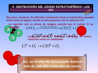 4. DESTRUCCIÓN DEL OZONO ESTRATOSFÉRICO: LOS CFC Son poco reactivos. Se difunden lentamente hacia la estratosfera (pueden tardar años en llegar), donde se descomponen por la radiación UV. Luego, el radical  Cl .   Destruye moléculas de ozono, actuando como un catalizador. La reacción con un átomo de oxígeno permite que el radical  Cl .   se regenere: F Cl Cl Cl h  Así, un átomo de cloro puede destruir más de 100.000 moléculas de ozono. 