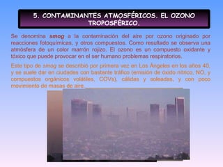 5. CONTAMINANTES ATMOSFÉRICOS. EL OZONO TROPOSFÉRICO. Se denomina  smog   a la contaminación del aire por ozono originado por reacciones fotoquímicas, y otros compuestos. Como resultado se observa una atmósfera de un color marrón rojizo. El ozono es un compuesto oxidante y tóxico que puede provocar en el ser humano problemas respiratorios. Este tipo de  smog  se describió por primera vez en Los Ángeles en los años 40, y se suele dar en ciudades con bastante tráfico (emisión de óxido nítrico, NO, y compuestos orgánicos volátiles, COVs), cálidas y soleadas, y con poco movimiento de masas de aire. 