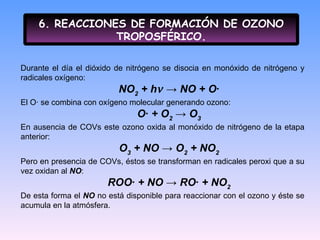 6. REACCIONES DE FORMACIÓN DE OZONO TROPOSFÉRICO. Durante el día el dióxido de nitrógeno se disocia en monóxido de nitrógeno y radicales oxígeno: NO 2  + h   -> NO + O·  El O· se combina con oxígeno molecular generando ozono: O· + O 2  -> O 3   En ausencia de COVs este ozono oxida al monóxido de nitrógeno de la etapa anterior: O 3  + NO -> O 2  + NO 2   Pero en presencia de COVs, éstos se transforman en radicales peroxi que a su vez oxidan al  NO : ROO· + NO -> RO· + NO 2   De esta forma el  NO  no está disponible para reaccionar con el ozono y éste se acumula en la atmósfera. 