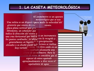 1. LA CASETA METEOROLÓGICA El pluviómetro es un instrumento que se emplea para la recogida y medición de la precipitación . Normalmente la lectura se realiza cada 10 horas. Un litro caído en un metro cuadrado alcanzaría una altura de un milímetro. Para la medida de nieve se considera que el espesor de nieve equivale aproximadamente a diez veces el equivalente de agua. Una veleta es un dispositivo giratorio que consta de una placa plana vertical que gira libremente, un señalador que indica la dirección del viento y una cruz horizontal que indica los puntos cardinales. Se ubica generalmente en lugares elevados y su diseño puede ser muy variado  El anemómetro es un aparato meteorológico que se usa para medir la velocidad del viento. 
