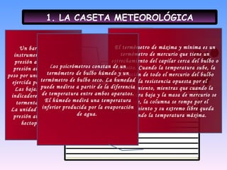 1. LA CASETA METEOROLÓGICA El termómetro de máxima y mínima es un termómetro de mercurio que tiene un estrechamiento del capilar cerca del bulbo o depósito. Cuando la temperatura sube, la dilatación de todo el mercurio del bulbo vence la resistencia opuesta por el estrechamiento, mientras que cuando la temperatura baja y la masa de mercurio se contrae, la columna se rompe por el estrechamiento y su extremo libre queda marcando la temperatura máxima. Un barómetro es un instrumento que mide la presión atmosférica. La presión atmosférica es el peso por unidad de superficie ejercida por la atmósfera. Las bajas presiones son indicadores de regiones de tormentas y borrascas. La unidad de medida de la presión atmosférica es el hectopascal (hPa). L os psicrómetros constan de un termómetro de bulbo húmedo y un termómetro de bulbo seco. La humedad puede medirse a partir de la diferencia de temperatura entre ambos aparatos. El húmedo medirá una temperatura inferior producida por la evaporación de agua.  