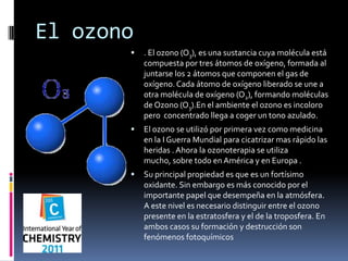 El ozono . El ozono (O3), es una sustancia cuya molécula está compuesta por tres átomos de oxígeno, formada al juntarse los 2 átomos que componen el gas de oxígeno. Cada átomo de oxígeno liberado se une a otra molécula de oxígeno (O2), formando moléculas de Ozono (O3).En el ambiente el ozono es incoloro pero  concentrado llega a coger un tono azulado. El ozono se utilizó por primera vez como medicina en la I Guerra Mundial para cicatrizar mas rápido las heridas . Ahora la ozonoterapia se utiliza mucho, sobre todo en América y en Europa . Su principal propiedad es que es un fortísimo oxidante. Sin embargo es más conocido por el importante papel que desempeña en la atmósfera. A este nivel es necesario distinguir entre el ozono presente en la estratosfera y el de la troposfera. En ambos casos su formación y destrucción son fenómenos fotoquímicos 