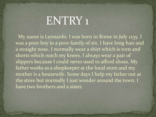 ENTRY 1
 My name is Leonardo. I was born in Rome in July 1235. I
was a poor boy in a poor family of six. I have long hair and
a straight nose. I normally wear a shirt which is torn and
shorts which reach my knees. I always wear a pair of
slippers because I could never used to afford shoes. My
father works as a shopkeeper at the local store and my
mother is a housewife. Some days I help my father out at
the store but normally I just wonder around the town. I
have two brothers and a sister.
 