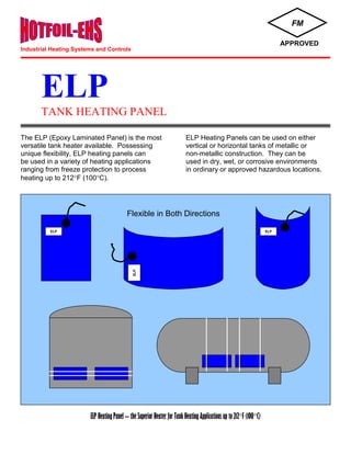 ELP
TANK HEATING PANEL
The ELP (Epoxy Laminated Panel) is the most ELP Heating Panels can be used on either
versatile tank heater available. Possessing vertical or horizontal tanks of metallic or
unique flexibility, ELP heating panels can non-metallic construction. They can be
be used in a variety of heating applications used in dry, wet, or corrosive environments
ranging from freeze protection to process in ordinary or approved hazardous locations.
heating up to 212F (100C).
ELP Heating Panel – the Superior Heater for Tank Heating Applications up to 212F (100C)
FM
APPROVED
Flexible in Both Directions
ELP ELP
ELP
Industrial Heating Systems and Controls
 