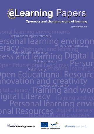 eLearning Papers
                    Openness and changing world of learning
                                                                                Special edition 2009


 sonal learning environments
       Personal learning environments

 ersonal learning environm
 eracy Openness and learning                                            Openness and learning



ness and learning Digital L
         Open Educational Resources



 Open Educational Resources Person
                           Training and work

                      Personal learning e
                     Digital Literacy

Open Educational Resource
nnovation and creativity       Innovation and creativity
 gital Literacy Training and wor
Digital Literacy Training and wo
      Personal learning envir
onal Resources Digital Literacy
              Innovation and creativity
    http://
      www.elearningpapers.eu
                                 An initiative of the European Commission
 