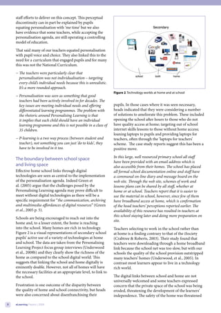 staff efforts to deliver on this concept. This perceptual
    discontinuity can in part be explained by pupils
    equating personalisation with ‘me time’ but we also
    have evidence that some teachers, while accepting the
    personalisation agenda, are still operating a controlling
    model of education.
    That said many of our teachers equated personalisation
    with pupil voice and choice. They also linked this to the
    need for a curriculum that engaged pupils and for many
    this was not the National Curriculum.
    − The teachers were particularly clear that
      personalisation was not individualisation – targeting
                                                                                                                                 
      every child’s individual needs because this is unrealistic.
      It’s a more rounded approach.
                                                                    Figure 2. Technology worlds at home and at school
    − Personalisation was seen as something that good
      teachers had been actively involved in for decades. The
      key issues are meeting individual needs and offering          pupils. In those cases where it was seen necessary,
      differentiated learning programmes. The problem with          heads indicated that they were considering a number
      the rhetoric around Personalising Learning is that            of solutions to ameliorate this problem. These included
      it implies that each child should have an individual          opening the school after hours to those who do not
      learning programme and this is not possible in a class of     have quality access at home; targeting out of school
      35 children.                                                  internet skills lessons to those without home access;
                                                                    loaning laptops to pupils and providing laptops for
    − P-learning is a two way process (between student and          teachers, often through the ‘laptops for teachers’
      teacher), not something you can just ‘do to kids’, they       scheme. The case study reports suggest this has been a
      have to be involved in it too.                                positive move.
                                                                    In this large, well resourced primary school all staff
    The boundary between school space
                                                                    have been provided with an email address which is
    and living space                                                also accessible from their homes. The school has placed
    Effective home school links through digital                     all formal school documentation online and staff have
    technologies are seen as central to the implementation          a communal on-line diary and message board on the
    of the personalisation agenda. Indeed Green et                  web site. Through the web site, schemes of work and
    al. (2005) argue that the challenges posed by the               lessons plans can be shared by all staff, whether at
    Personalising Learning agenda may prove difficult to            home or at school. Teachers report that it is easier to
    meet without digital technologies as there will be a            use the material in school, however, since few of them
    specific requirement for “the communication, archiving          have broadband access at home, which is confirmation
    and multimedia affordances of digital resources” (Green         of the head teachers’ perceptions reported earlier. The
    et al., 2005 p. 5).                                             availability of this resource has resulted in teachers at
                                                                    this school staying later and doing more preparation on
    Schools are being encouraged to reach out into the
                                                                    site.
    home and, to a lesser extent, the home is reaching
    into the school. Many homes are rich in technology.             Teachers selecting to work in the school rather than
    Figure 2 is a visual representations of secondary school        at home is a finding contrary to that of the iSociety
    pupils’ active use of a variety of technologies at home         (Crabtree & Roberts, 2003). Their study found that
    and school. The data are taken from the Personalising           teachers were downloading through a home broadband
    Learning Project focus group interviews (Underwood              link because the school net was too slow, but with our
    et al., 2008b) and they clearly show the richness of the        schools the quality of the school provision outstripped
    home as compared to the school digital world. This              many teachers’ homes (Underwood, et al., 2005). In
    suggests that linking the school and home digitally is          contrast most learners appear to live in a technology
    eminently doable. However, not all of homes will have           rich world.
    the necessary facilities at an appropriate level, to link to
    the school.                                                     The digital links between school and home are not
                                                                    universally welcomed and some teachers expressed
    Frustration is one outcome of the disparity between             concern that the private space of the school was being
    the quality of home and school connectivity, but heads          eroded, threatening the development of the learners’
    were also concerned about disenfranchising their                independence. The safety of the home was threatened

8   eLearning Papers | 2009
 