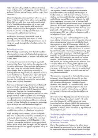 by the school reaching into home. They were acutely             The Savvy Students and Empowered Citizens
aware of the threat of bullying going beyond the school         The argument that the younger generation must be
and into the home leaving learners with no escape from          rescued from the clutches of digital technologies is
tormentors.                                                     loudly voiced and while there are worrying examples
This technologically advanced primary school has an in-         of abuse and misuse of technology, are pupils really in
house VLE system called Home School Learning (HSL).             need of being rescued? For many working in the field
This is fully accessible from home and contains details         there is a growing acceptance that, as Southwell and
of all of the children’s classwork as well as homework          Doyle (2004) have argued the answer cannot be a simple
assignments. This is very popular with majority of              yes or no. While there is evidence of the net generation
parents who track of their child’s progress. However, some      being overly cavalier with personal data, there are savvy
parents feel that this level of accessibility puts undue        pupils with a full understanding of the importance of
pressure on the children to work at home.                       protecting data. This was evident in discussions with a
                                                                mixed group of year 9 pupils.
As identified elsewhere (Underwood, Dillon &
Twining, 2007) the thorny issue of lack of home                 These pupils had a good understanding of some of the
internet access for some 20% of pupils remains and is           issues relating to Internet use, citing for example, inherent
being met largely through after school access time for          dangers in using social networking sites like Facebook
these pupils.                                                   in comparison to using MSN messenger, which they all
                                                                seemed to use regularly. They were fully aware that such
Technology inversion                                            sites were not private and their details could be accessed
                                                                by unfamiliar adults, which they found threatening. They
The technology is developing from the bottom of the
                                                                also recognised the potential for cyber bullying and the
educational system upwards. Pupils of eleven years are
                                                                possibility of their identity being compromised now and
engaged in tasks as a matter of routine while adults trail
                                                                in the future. MSN messenger was a preferred method
in their wake.
                                                                of contact outside school as it is a direct and exclusive
A year six literacy session involved pupils in parallel         link between you and the person you had invited to chat
classes writing shared reports about the Antarctic on the       with you. Whilst there were no gender differences in
interactive whiteboard. When each class had prepared            pupils’ overt response to Facebook, both boys and girls
their report there was a tick box on their half of the          were aware of the issues hence chose not to use Facebook;
split screen for them to register they were ready to            however it was the girls who were most concerned and
exchange files with the parallel class. They then received,     who felt most vulnerable.
marked and returned the other class’s report. The pupils
                                                                This awareness raises pupils to the level of discerning
commented that their teachers were beginning to let
                                                                consumers rather than naïve victims; this was also
them use the whiteboards now, since the teachers had
                                                                apparent in some pupils’ attitudes toward their data
become more confident themselves.
                                                                files. Across the focus groups a number of pupils
Responses to focus group questions repeatedly found             identified their data stick as a ‘must have’ tool. Their
learners with the expectation that they had greater             reasons for this were generally pragmatic; the stick
experience and expertise with ICT than their teachers           allowed ease of transfer between home and school,
and parents. They describe themselves as being                  so was great for homework, and file sharing between
immersed in digital technologies and perceive the adult         friends.
groups as still sat on the side of the pool building up
                                                                However, one Year 9 pupil pointed out that he favoured
courage to jump in. In observations of class activities
                                                                the data stick because ‘school can’t steal it’ –‘ it’ in this
we collected numerous instances of learners as young
                                                                case being his data. He could bring material to and
as year 2 helping the teacher to manage the technology
                                                                from school without it being tracked, thus maintaining
by correcting errors and troubleshooting gliches.
                                                                his privacy and independence. This made the data stick
One rural middle school had turned the low level of             preferable to the VLE, which had echoes of ‘big brother’ in
specialist support into an educational opportunity.             this young man’s eyes.

Pupils are being used as mentors to less skilled pupils.
                                                                The boundary between school space and
They have to achieve five competency tests to become a
webwizard, after which they are allowed to contribute           teaching space
to the general maintenance of the ICT facilities by, for        Personalising of Learning and the
example, ensuring that laptops are stored appropriately         UK National Curriculum
and are left on charge. One year eight child has a special      One of the misalignments between the school space
position in this process and appears to fulfil the role of an   and the teaching space concerns the need of the school
onsite technician.                                              for measurable outputs in the form of results from high

                                                                                            Openness and changing world of learning   9
 
