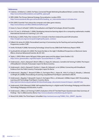 References
       ➜ Crabtree, J. & Roberts, S. (2003). Fat Pipes, Connected People Rethinking Broadband Britain. London: iSociety.
         http://www.theworkfoundation.com/pdf/fat_pipes.pdf

       ➜ DfES (2006). The Primary National Strategy: Personalisation. London: DFES.
         http://www.standards.dfes.gov.uk/local/ePDs/leading_on_intervention/site/u1/s3/index.htm

       ➜ ESA (2005). Essential Facts about the computer and video game industry
         http://www.theesa.com/files/2005EssentialFacts.pdf

       ➜ Green, H., Facer, K. & Rudd, T (2005). Personalisation and Digital Technologies. Bristol: Futurelab.

       ➜ Lim, C.P., Lee, S.L. & Richards, C. (2006). Developing interactive learning objects for a computing mathematics models.
         International Journal on E-Learning, 5, 221-244.

       ➜ McClusky, A. (2005). Policy Peer reviews: ICT in Schools in Northern Ireland. Brussels EUN Schoolnet.
         http://insight.eun.org/ww/en/pub/insight/policy/peer_reviews/

       ➜ Pollard A & James, M. (2004). Personalised Learning A Commentary by the Teaching and Learning Research
         Programme, London: TLRP.

       ➜ Smith, P. & Rudd, P. (2008). Harnessing Technology: School Survey 2008: Draft Preliminary Report. NFER.

       ➜ Southwell, B.G. & Doyle, K.O. (2004). The Good, the Bad, or the Ugly? A Multilevel Perspective on Electronic Game
         Effects. American Behavioral Scientist, 48, 391-401.

       ➜ Taylor, L. (2003). When seams fall apart: Video game space and the player. Game Studies 3 (2).
         http://www. gamestudies. org/0302/taylor/ (accessed March 31, 2006).

       ➜ Underwood, J., Ault, A., Banyard, P., Bird, K. Dillon, G., Hayes, M., Selwood, I., Somekh, B. & Twining, P. (2005). The Impact
         of Broadband in Schools. Final project report for Becta Coventry.

       ➜ Underwood, J., Ault, A., Banyard, P., Durbin, C., Hayes, M., Selwood, I., et al. (2004a). Connecting with Broadband:
         Evidence from the Field. Coventry: Final project report for Becta.

       ➜ Underwood, J., Baguley, T., Banyard, P. Dillon, G., Farrington Flint, L., Hayes, M., Hick, P., Le Geyt, G., Murphy, J., Selwood,
         I. & Wright, M. (2008b). Personalising of Learning. Unpublished Final Report submitted to BECTA.

       ➜ Underwood, J., Baguley, T., Banyard,P., Coyne, E., Farrington-Flint, L., & Selwood, I. (2008a). Impact 2007: Personalising
         Learning with Technology: Final Report. Coventry: Becta.
         http://partners.becta.org.uk/upload-dir/downloads/page_documents/research/impact_July2007.doc

       ➜ Underwood, J.D.M. & Banyard (2008). Self-regulated learning in a digital world. Technology, Pedagogy and Education.
         Technology, Pedagogy and Education, in press.

       ➜ Underwood, J., Dillon, G. & Twining, P. (2007), Evaluation of the ICT Test Bed Project Questionnaire Data: Summary of
         Findings - Year 4, 2006,Coventry: Becta. http://www.evaluation.icttestbed.org.uk/reports

       ➜ Wood, D.W. (2006). The Think Report. SchoolNet http://eminent.eun.org/THINK_FULL_DRAFT_2pp.doc




12   eLearning Papers | 2009
 