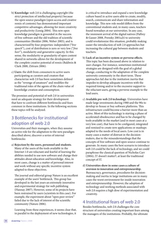 b) Knowledge: web 2.0 is challenging copyright (the              is critical to introduce and expand a new knowledge
        strict protection of intellectual property) because           culture based in active users able to create, modify,
        the open source paradigm (open access and creative            search, communicate and share information and
        remix of contents) has demonstrated important                 knowledge. This new role model differs from the
        competitive advantages, allowing for more creativity          conventional students and, in many cases, teachers
        and productivity (Lessig 2004). This new open                 found nowadays at our universities. In any case,
        knowledge paradigm is grounded in the success                 the imminent arrival of the digital natives (Palfrey
        of free software and the old tradition of scientific          & Gasser 2008, Prensky 2001a,b) to university
        communities (Benkler 2006, Weber 2005), and is                could revolutionize this situation, probably making
        characterized by four properties: independent (“free          easier the introduction of web 2.0 approaches but
        speech”), cost of distribution is zero or very low (“free     increasing the cultural gap between students and
        beer”), modularity and generative capacity. In this           teachers.
        sense, the modularity or granularity of open content
        shared in networks allows for the development of            b) Lack of an incentive system or perverse effects.
        the complete creative potential of remix (Baldwin &            This topic has been discussed above in relation to
        Clark 2000, Zittrain 2006).                                    user changes. For instance, sometimes institutional
                                                                       strategies are designed with the goal of a global
     c) Users: the shift from consumers to active users                change, conducting to the adaptation of the complete
        participating as curators and creators that                    university community in the short term. These
        characterize web 2.0 has been sometimes defined                approaches fail due to the institution inertia that
        as the “revenge of amateurs” and modifies the                  impedes to develop adequate incentives with the
        traditional roles of the agents of the chain value of          required timing and/or to the excessive support to
        knowledge creation and consumption.                            the reluctant users, giving a perverse example to the
                                                                       lead users.
     The promises and potential of web 2.0 in universities
     need an adequate strategy for their development                c) Available pre-web 2.0 technology. Universities have
     that have to confront different bottlenecks and fears             made large investments during 1980 and the 90s to
     common in these institutions. In the following sections           develop in-house or buy software platforms. This
     these topics will be analyzed.                                    infrastructure could become a barrier more than an
                                                                       active. Most of this technology is starting a phase of
     3 Bottlenecks for institutional                                   accelerated obsolescence and has to be changed by
                                                                       tools available in the market (and in most cases at a
     adoption of web 2.0                                               very low cost), that have to be configured, integrated
     Universities and their managers, when they assume                 and remixed to create new applications or mashups
     an active role for the adaptation to the new paradigm             adapted to the needs of local users. Low cost is in
     described above, discover a series of internal                    many cases a matter of distrust in the decision-
     bottlenecks:                                                      makers, due to the misunderstandings that the
                                                                       concepts of free software and open source continue to
     a) Rejection by the users, personnel and students.                generate. In many cases the best scenario to introduce
        Many of the users of the tools available in the                web 2.0 could be the lack of technology, and we could
        Internet 1.0 are reluctant and fearful of learning the         paraphrase the classical question of Nicholas Carr
        abilities needed to use new software and change their          (2004), IT doesn’t matter?, at least the traditional
        attitudes about education and knowledge. Also, in              concept of IT.
        most cases, change is a matter of personal interest
        and work without any specific incentive system              d) Universities show in some cases a culture of
        adapted to these objectives.                                   aversion to innovation and entrepreneurship.
                                                                       Bureaucracy, governance, procedures for decision-
        The journal and editorial group Nature is an excellent         making and inertia in large institutions are in many
        example of the users’ bottleneck. This group has               cases the worst environment for inside innovation
        developed in the last years an extremely innovative            and entrepreneurship. However, the adoption of
        and experimental strategy for web publishing                   technology and working methods associated with
        (Hannay 2007). However, some of its projects have              web 2.0 requires a high dose of experimentation and
        been restrained by users (scientists in this case). For        creativity.
        example, the experiment about “open peer review”
        failed due to the lack of interest of the scientific
        community (Nature 2006).                                    4 Institutional fears of web 2.0
                                                                    Besides bottlenecks, web 2.0 challenges the core
        Learning from these experiences, it seems clear that,       structure of universities creating important fears among
        in parallel to the deployment of new technologies, it       the managers of the institutions. Probably, the ultimate

14   eLearning Papers | 2009
 