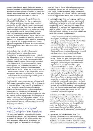 causes of these fears are both 1) the implicit criticism to   especially those in charge of knowledge management,
the traditional model of university respect to knowledge      is absolutely needed. This first step requires in many
production and education and 2) the need for control and      cases radical cultural changes for people used to work
power of the IT departments that, as discussed above, are     and make decisions in a different scenario. The strategy
sometimes considered irrelevant in a “world 2.0”.             should be supported for at least some of these elements:
A recent report of Forrester Research (Koplowitz              a) Learning from previous and on-going experiences.
& Young 2007) identifies risks that an organization              Successful uses of web 2.0 are yet an experimental
(the original report refers to enterprises) perceives            field where trial-and-error is the basic approach. A
associated to web 2.0: reliability, security, governance,        considerable base of experience is being developed
compliance and privacy. These risks are associated to            (and shared) by lead users and organizations that
the uncontrolled entry of web 2.0 in institutions giving         could be mined by other interested parties to gain
rise to a growing trend of “unsanctioned employee                efficiency in their processes of adoption. Basically, we
usage” and to some unintended consequences as                    could find two sources of experience:
violations of intellectual property and/or contracts (i.e.,
client, or student, data located outside of institutional       • Lead (or passionate) users inside the organization
firewalls). The response of some companies, establishing          (Young 2007, Von Hippel 2005,). Instead of
web 2.0 policies and usage guidelines could kill the              developing a learning platform with functionalities
opportunities provided by web 2.0, mainly its openness,           defined a priori, universities could let the
producing a perverse effect of the reduction of users’            community (teachers and students) explore, test
innovation.                                                       and adapt tools. The institution should focus in the
                                                                  monitoring of this activity and the integration of
Strategically the fears of web 2.0 illustrate the                 the successful experiences, and associated tools and
confrontation between trust and openness.                         practices, in their platforms and procedures.
Organizations have two competing needs: 1) visibility
that obligates to be open to the exterior (and important        • Other organizations involved in the adoption
efforts are made in marketing, communication and                  of web 2.0 tools and open paradigms, especially
collaboration with external clients and partners) and             other universities and research institutions and
2) security and trust that obligates to restrict most             enterprises. Universities provide some excellent
of management and activities to the interior of the               experiences. To cite only a few: MIT Open
enterprise. Probably, new developments in social                  Course Ware; Stanford on iTunes U; the web
networks based in web 2.0 tools, i.e. Facebook, could be          2.0 experiences of the Harvard Law School or
a potential useful solution to this compromise, because           the University of Warwick; the web 2.0 strategy
they provide the combination of web 2.0 tools used in             and action plan developed in the University of
a controlled environment (allowing a flexible system of           Edinburgh, or the recent proposal of a Harvard
restricting users and content).                                   Open Access Policy. In Spain, some universities
                                                                  are starting to explore the utility web 2.0 tools, but
Finally, web 2.0 posses some important infrastructural            probably the most complete experiences are those
challenges to organizations; another side of the security         of the Universitat Oberta de Catalunya and of some
vs. openness debate. How to provide a trusted system              business schools (for instance the communities of
for key administrative and managerial processes                   blogs and the master programs based in a blended
allowing, at the same time, the exploratory and risky             model using intensively eLearning and web 2.0
use that provides the most rewards with web 2.0?                  tools of the Instituto de Empresa).
(Havenstein 2007). There are different proposals to solve
this paradox with the deployment of a double physical           Institutions involved in research provide other
network: one closed and designed for Internet 1.0 (for          interesting examples with cases as InnoCentive or
critical processes) and other open for web 2.0 allowing         Nature Web Publishing. As explained previously,
the development of social networks and a considerable           in the case of Nature, the world’s most prestigious
dose of experimentation.                                        scientific journal (pertaining to a strong editorial
                                                                group) is at the forefront of the innovative
                                                                experiences in the use of web 2.0 for scientific
5 Elements for a strategy of                                    communication and development of communities of
web 2.0 adoption in universities                                interest.
The adoption of a web 2.0 approach to learning in             b) Open access and use of contents. Web 2.0 is
universities is a complex process confronting important          especially useful and creative when knowledge
technological, managerial and human barriers. For                is digitized, modular and allowed to be used and
these reasons the design of a set of objectives and a            distributed in a flexible way. New models of licences,
strategy accepted and promoted by the managers,                  as Creative Commons or ColorIuris, introduce this

                                                                                         Openness and changing world of learning   15
 