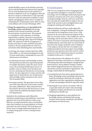 needed flexibility respect to the absolute restriction     6 Conclusions
        of uses and distribution that characterized copyright.
                                                                   Web 2.0 is an emergent key driver changing learning
        The use of technological and social standards (i.e.,
                                                                   and organizative paradigms at universities. Besides
        formats of databases or the use of tagging to allow the
                                                                   technology, web 2.0 challenges intellectual property and
        discovery of pieces of information) is also especially
                                                                   transforms consumers into active users creating and
        relevant to make the information available in search
                                                                   curating knowledge. However, until now, universities
        engines and aggregators (basic tools to navigate the
                                                                   have not made the needed efforts to adapt to the new
        overabundance of information) and to allow its reuse
                                                                   needs of the network society and digital natives and
        in the different web 2.0 tools (Weinberger 2007).
                                                                   immigrants studying and working there.
     c) Design the organization as an open platform for
                                                                   Different bottlenecks and fears could explain this
        knowledge creation and sharing, both among
                                                                   lack of adaptation. Among the bottlenecks facing the
        members of the internal community and with
                                                                   universities for the integration of web 2.0 are: a) the
        the participation of external users. This proposal
                                                                   rejection by the users, personnel and students, b) the
        is a consequence of the experience of evolving
                                                                   lack of an incentive system, c) the available pre-web 2.0
        organizations, academic, focused on research and
                                                                   technology, and d) universities show in some cases a
        companies (Chesbrough 2003, Tapscott & Williams
                                                                   culture of aversion to innovation and entrepreneurship.
        2006). The experiences with the management of
                                                                   Complimentarily, universities show two main kinds of
        business moving to an open model for innovation
                                                                   fears about the changes needed for web 2.0 adoption:
        (similar to the uses proposed here for web 2.0 in
                                                                   1) the implicit criticism that web 2.0 includes to the
        universities) allow identifying three main benefits:
                                                                   traditional model of university respect to knowledge
        • Lowering costs using crowdsourcing (Freire 2008,         production and education and 2) the need for control
          Howe 2006), i.e., the external development of web        and power of the IT departments that are sometimes
          2.0 tools would reduce considerably the costs of IT      considered irrelevant in a “world 2.0”.
          infrastructure and software.
                                                                   Due to those barriers, the adoption of a web 2.0
        • Accelerating innovation and knowledge creation.          approach to learning in universities is a complex process
          The Internet has produced an exponential growth          confronting important technological, managerial and
          of available information, where the main cost for        human barriers, and an adaptive strategy is needed
          users is the searching and filtering of sources. In      that could be designed from previous experiences of
          parallel, cycles of creation of new products and         educational, research and business organizations. This
          services, marketing and obsolescence are becoming        strategy could include the following lines:
          shorter. An open approach is in many cases the only
                                                                   a) Learning from previous and on-going experiences,
          opportunity to keep both the user of information
                                                                      before developing a priori technology and protocols
          and knowledge and the enterprises in the course
                                                                      inside the institutions. Both lead users inside the
          (The Economist 2006).
                                                                      organization and other organizations adopting web
        • Increasing creativity. The generation of new ideas,         2.0 tools and paradigms should be especially useful.
          one of the main objectives of universities, benefits
                                                                   b) Opening the access and use of contents. Web 2.0
          from open collaboration. Many enterprises have
                                                                      is especially useful and creative when knowledge
          discovered in the last years that this process is more
                                                                      is digitized, modular and allowed to be used and
          creative than the traditional developed inside de
                                                                      distributed in a flexible way.
          R+D departments.
                                                                   c) Designing organizations as open platforms for
     Similarly to the evolutionary path followed by
                                                                      knowledge creation and sharing, both among
     enterprises transforming in open platforms, universities
                                                                      members of the internal community and with the
     approach web 2.0 in the first phase to reduce costs.
                                                                      participation of external users.
     However, successful enterprises enter a second phase
     where they transform in an open platform to increase
     innovation rate and creativity. This trend opens new
     threats: how to manage intellectual property?, how
     to compete being open? or how to manage human
     resources?




16   eLearning Papers | 2009
 