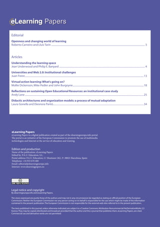 eLearning Papers
    Editorial
    Openness and changing world of learning
    Roberto Carneiro and Lluís Tarín ......................................................................................................................................................... 3



    Articles
    Understanding the learning space
    Jean Underwood and Philip E. Banyard ............................................................................................................................................ 4
    Universities and Web 2.0: Institutional challenges
    Juan Freire ..................................................................................................................................................................................................13
    Virtual action learning: What’s going on?
    Mollie Dickenson, Mike Pedler and John Burgoyne....................................................................................................................18
    Reflections on sustaining Open Educational Resources: an institutional case study
    Andy Lane ..................................................................................................................................................................................................25
    Didactic architectures and organization models: a process of mutual adaptation
    Laura Gonella and Eleonora Pantò....................................................................................................................................................34




    eLearning Papers
    eLearning Papers is a digital publication created as part of the elearningeuropa.info portal.
    The portal is an initiative of the European Commission to promote the use of multimedia
    technologies and Internet at the service of education and training.


    Edition and production
    Name of the publication: eLearning Papers
    Edited by: P.A.U. Education, S.L.
    Postal address: P.A.U. Education, C/ Muntaner 262, 3º, 08021 Barcelona, Spain
    Telephone: +34 933 670 400
    Email: editorial@elearningeuropa.info
    Internet: www.elearningpapers.eu




    Legal notice and copyright
    By elearningeuropa.info and eLearning Papers.

    The views expressed are purely those of the authors and may not in any circumstances be regarded as stating an official position of the European
    Commission. Neither the European Commission nor any person acting on its behalf is responsible for the use which might be made of the information
    contained in the present publication. The European Commission is not responsible for the external web sites referred to in the present publication.

    The texts published in this journal, unless otherwise indicated, are subject to a Creative Commons Attribution-Noncommercial-NoDerivativeWorks 2.5
    licence. They may be copied, distributed and broadcast provided that the author and the e-journal that publishes them, eLearning Papers, are cited.
    Commercial use and derivative works are not permitted.


2   eLearning Papers | 2009
 