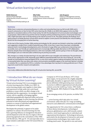 Virtual action learning: what is going on?

     Mollie Dickenson                            Mike Pedler                                  John Burgoyne
     Research Project Manager                    Professor of Action Learning                 Professor of Management Learning
     Henley Business School, University of       Henley Business School, University of        Henley Business School, University of
     Reading                                     Reading                                      Reading
     mollie.dickenson@henley.reading.ac.uk


       Summary
       Whilst there is extensive and growing literature in online and networked learning (e.g. McConnell, 2000) and in
       research and practice on face-to-face (f2f ) action learning (AL) (Pedler et al, 2005), there appears to be very little
       reported or anecdotal evidence of the virtual variety. Yet with the development of communication technologies such
       as groupware, videoconferencing and the internet changing working and learning practices, virtual action learning
       (VAL) might have been seen to be flourishing as the natural successor to AL. This paper presents the findings of on-
       going research at Henley Business School which aimed to explore current practice and identify the critical enabling
       factors for this emerging form of action learning.

       At the start of the inquiry, October 2006, existing technologies for VAL seemed very limited in what they could deliver
       and suggested a simple 6-form model of potential ways of VAL. In less than 2 years, there have been considerable
       advances both in technological developments and in the levels of usage. What was cumbersome is becoming more
       accessible, more user-friendly yet sophisticated and is increasingly offering viable alternatives to f2f collaboration.
       However, despite these technological advances, with more examples of VAL practice going on than we thought, simple
       technologies such as e-mail and audio-conferencing are proving successful.

       VAL emerges as a variety of action learning in its own right with its own strengths and weaknesses. The practitioners
       of the various approaches to VAL frequently assert different potential benefits from this way of doing AL. Just as VAL
       should not necessarily be measured against f2f AL, so one must caution against making assumptions that any one form
       is necessarily better than any other, even where communication possibilities appear to be restricted. Opinion is divided
       on whether VAL is a substitute for f2f AL or whether it has advantages that may lead it to being preferred over it. These
       arguments await further research and exploration.
       Keywords
       Case study; collaborative; blended; learning, f2f, virtual action leaning, VAL, second life



     1 Introduction: What do we mean                                     Company in 1975 (Casey & Pearce, 1977). From
                                                                         these origins, AL has proved to be a highly adaptable
     by Virtual Action Learning?                                         philosophy, discipline or approach which has resisted
     Virtual action learning (VAL) is an emerging variety                precise definition whilst generating many variations
     of action learning practice (Pedler et al, 2005). In                in practice in different organizational and educational
     action learning, people come together to share ideas                contexts across the world (e.g. Cusins, 1995; Smith,
     and experiences to help tackle real, work-based                     2001; Marquardt, 2003; Pauleen & Yoong, 2004; Poell et
     problems or issues which can effect change in the                   al, 2005).
     individual and the organisation. An emergent virtual
                                                                         As an emerging variety of AL practice, we define VAL
     variety, with its capability of bringing together
                                                                         as:
     individuals geographically dispersed within and across
     organisations to engage in action learning, has obvious             ‘... action learning which takes place in a virtual
     potential in both educational and organisational                    environment, rather than f2f, via a range of enabling,
     contexts as a means of individual and organisational                interactive and collaborative communication technologies’
     development in the global context.
                                                                         The opportunity for VAL arises from a confluence
     But despite this potential, it appears to be under-                 of three distinct developments: technological
     exploited. In contrast, f2f action learning (AL) has                advances; globalisation; and a shift towards context-
     been a growing influence in management education                    sensitive, work-based approaches to individual and
     and development in the UK since its origins in Revans’              organisational development. Technological advances,
     pioneering approach in the coal industry of the 1940s               particularly the development of interactive and social
     and 50s (Revans, 1982, pp 30 –55) and especially since a            communication technologies, have made virtual
     major initiative undertaken in the UK General Electric              working much easier. The growth in size and extent

18   eLearning Papers | 2009
 