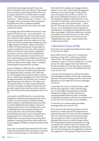 and also that these categories describe some very           of Second Life, for example, say it engages distance
     distinct alternatives. Just as the efficacy of VAL should   learners in a way that e-mail, instant messaging and
     not necessarily be measured against that of f2f action      chatrooms do not quite manage: “It replaces that
     learning, it should not be assumed, that for example,       sense of immediacy that you have in real life.” (Dr
     Form 5 – Visual/Synchronous - is necessarily better         Rory Ewins, Edinburgh University in an article in
     than Form 3 - Audio Conferencing - or Form 2 - Text         The Guardian by Shepherd, 2007) However, he also
     messaging. As the practitioners of these approaches         notes that “It is early days, and at the moment we are
     frequently assert, there are different potential            comparing it with e-mail communication …rather
     benefits and costs involved, which make such simple         than f2f ”. From the same article, a student of Second
     comparisons invalid.                                        Life says: “It can bring distance learners together in
                                                                 what feels like a closer physical relationship than other
     Our findings also add an additional dimension to the        online technologies. I think that collaborative activities
     model. We found one case – as yet unreported – of a         are possible in Second Life that aren’t in other online
     VAL trial conducted in the 3D virtual world, Second         learning situations”; while one 3D character said:
     Life, in 2007 by a PhD candidate at the University of       “hiding behind your avatar…makes you feel more
     Southern Queensland, which sits outside our 6-form          confident and involved”.
     model. Two further examples have subsequently come
     to light (Sanders & McKeown, 2008; Arrowsmith et
     al, 2003). 3D (three dimensional) virtual worlds are        3 Illustrative Cases of VAL
     computer-simulated environments which attempt to            The twenty cases examples found illustrate the varieties
     follow real world rules such as gravity, topography,        of VAL shown in Table 1.
     locomotion, real-time actions and communication;
     which has until recently been in text only but now          Burns (2001) (Form 3) reports on a ’virtual action
     direct communication is also available using Voice Over     learning set’ using audio-conferencing in British
     Internet Protocol (VOIP). Some, such as Second Life,        Telecom (BT). This comprised 6 facilitated audio-
     enable user interactions through “avatars” (computer-       conferences of up to 2.5 hours in length over a 3-month
     created graphical representations of people).               period. The author suggests that it may be the first
                                                                 recorded example of an action learning set using audio
     Sanders & McKeown (2008) describe a collaboration           conferencing and is one of the first published accounts
     between the University of Southern Queensland and           to use the term VAL.
     the Appalachian State University, USA, which they
     say reconceptualised the teaching of a library sciences     A second, well-articulated case confirms the validity
     course, combining the pedagogy of AL with a 3D virtual      and technological simplicity of the audio-conferencing
     learning environment (Activeworlds, Inc.) in order to       approach. The authors strongly assert the merits of this
     support interaction and reflection. The authors says        approach in its own right and cite various advantages
     ‘the student’s ability to see other avatars and interact    over f2f AL:
     with them encourages serendipitous interactions and         Caulat (interview and see Caulat & De Haan, 2006)
     promotes a greater sense of presence and co-presence        describe their approach as ‘audio action learning’
     than other text-based learning management systems’ (p       for sets which follow f2f programmes at Ashridge
     51).                                                        Management College in the UK, and with sets
     Arrowsmith et al (2003) describe a virtual field trip       comprising globally dispersed clients of Ashridge
     designed for teaching and learning geospatial science       Consulting, participants of which in some instances, but
     at RMIT University, Australia. Using Macromedia             not all, never meet each other or the set facilitator.
     software linked to a distributed learning system built      E-mail (Form 2) is another simple and reliable
     around the Blackboard online platform, interactive          technology that can be used for VAL:
     computer-based exercises are combined with a series
     of embedded interactive questions relating to the           Birch (interview) describes the evolution of action
     learning objectives. They say that this facilitated         learning via e-mail as part of CPD programmes for
     action learning and action research, but qualify their      health professionals run by the University of Brighton.
     interpretation of AL (with reference to Michael &           This case is distinctive because the action learning
     Modell, 2003) as incorporating active learning which        idea was unknown to those concerned when they
     establishes a learning environment which students are       developed the process as a result of trying to deliver
     actively engaged in building, testing and refining mental   CPD programmes remotely to participants in a range
     models.                                                     of countries (UK, Canada, Tokyo, New Zealand and
                                                                 Australia). When the course developers discovered the
     Some views are already being expressed that 3D virtual      idea of action learning, this encouraged then to improve
     worlds offer potential benefits as learning environments    their approach to virtual group working and to be more
     and have some advantages over f2f situations. Fans

20   eLearning Papers | 2009
 