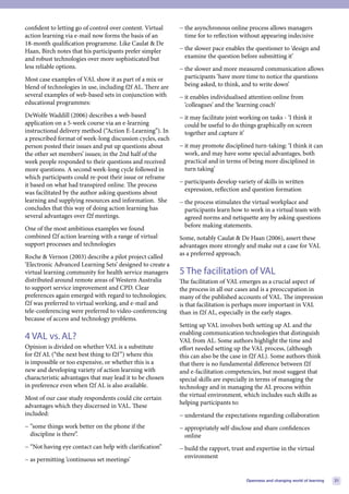 confident to letting go of control over content. Virtual    − the asynchronous online process allows managers
action learning via e-mail now forms the basis of an          time for to reflection without appearing indecisive
18-month qualification programme. Like Caulat & De
Haan, Birch notes that his participants prefer simpler      − the slower pace enables the questioner to ‘design and
and robust technologies over more sophisticated but           examine the question before submitting it’
less reliable options.                                      − the slower and more measured communication allows
Most case examples of VAL show it as part of a mix or         participants ‘have more time to notice the questions
blend of technologies in use, including f2f AL. There are     being asked, to think, and to write down’
several examples of web-based sets in conjunction with      − it enables individualised attention online from
educational programmes:                                       ‘colleagues’ and the ‘learning coach’
DeWolfe Waddill (2006) describes a web-based                − it may facilitate joint working on tasks - ‘I think it
application on a 5-week course via an e-learning              could be useful to do things graphically on screen
instructional delivery method (“Action E-Learning”). In       together and capture it’
a prescribed format of week-long discussion cycles, each
person posted their issues and put up questions about       − it may promote disciplined turn-taking: ‘I think it can
the other set members’ issues; in the 2nd half of the         work, and may have some special advantages, both
week people responded to their questions and received         practical and in terms of being more disciplined in
more questions. A second week-long cycle followed in          turn taking’
which participants could re-post their issue or reframe
                                                            − participants develop variety of skills in written
it based on what had transpired online. The process
                                                              expression, reflection and question formation
was facilitated by the author asking questions about
learning and supplying resources and information. She       − the process stimulates the virtual workplace and
concludes that this way of doing action learning has          participants learn how to work in a virtual team with
several advantages over f2f meetings.                         agreed norms and netiquette any by asking questions
                                                              before making statements.
One of the most ambitious examples we found
combined f2f action learning with a range of virtual        Some, notably Caulat & De Haan (2006), assert these
support processes and technologies                          advantages more strongly and make out a case for VAL
                                                            as a preferred approach.
Roche & Vernon (2003) describe a pilot project called
‘Electronic Advanced Learning Sets’ designed to create a
virtual learning community for health service managers      5 The facilitation of VAL
distributed around remote areas of Western Australia        The facilitation of VAL emerges as a crucial aspect of
to support service improvement and CPD. Clear               the process in all our cases and is a preoccupation in
preferences again emerged with regard to technologies;      many of the published accounts of VAL. The impression
f2f was preferred to virtual working, and e-mail and        is that facilitation is perhaps more important in VAL
tele-conferencing were preferred to video-conferencing      than in f2f AL, especially in the early stages.
because of access and technology problems.
                                                            Setting up VAL involves both setting up AL and the
                                                            enabling communication technologies that distinguish
4 VAL vs. AL?                                               VAL from AL. Some authors highlight the time and
Opinion is divided on whether VAL is a substitute           effort needed setting up the VAL process, (although
for f2f AL (“the next best thing to f2f ”) where this       this can also be the case in f2f AL). Some authors think
is impossible or too expensive, or whether this is a        that there is no fundamental difference between f2f
new and developing variety of action learning with          and e-facilitation competencies, but most suggest that
characteristic advantages that may lead it to be chosen     special skills are especially in terms of managing the
in preference even when f2f AL is also available.           technology and in managing the AL process within
                                                            the virtual environment, which includes such skills as
Most of our case study respondents could cite certain
                                                            helping participants to:
advantages which they discerned in VAL. These
included:                                                   − understand the expectations regarding collaboration
− “some things work better on the phone if the              − appropriately self-disclose and share confidences
  discipline is there”.                                       online
− “Not having eye contact can help with clarification”      − build the rapport, trust and expertise in the virtual
                                                              environment
− as permitting ‘continuous set meetings’


                                                                                        Openness and changing world of learning   21
 