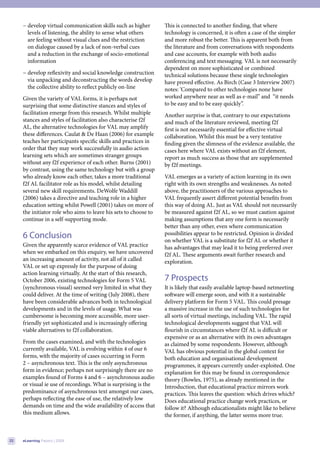 − develop virtual communication skills such as higher        This is connected to another finding, that where
       levels of listening, the ability to sense what others      technology is concerned, it is often a case of the simpler
       are feeling without visual clues and the restriction       and more robust the better. This is apparent both from
       on dialogue caused by a lack of non-verbal cues            the literature and from conversations with respondents
       and a reduction in the exchange of socio-emotional         and case accounts, for example with both audio
       information                                                conferencing and text messaging. VAL is not necessarily
                                                                  dependent on more sophisticated or combined
     − develop reflexivity and social knowledge construction      technical solutions because these single technologies
       via unpacking and deconstructing the words develop         have proved effective. As Birch (Case 3 Interview 2007)
       the collective ability to reflect publicly on-line         notes: ‘Compared to other technologies none have
     Given the variety of VAL forms, it is perhaps not            worked anywhere near as well as e-mail” and “it needs
     surprising that some distinctive stances and styles of       to be easy and to be easy quickly”.
     facilitation emerge from this research. Whilst multiple      Another surprise is that, contrary to our expectations
     stances and styles of facilitation also characterise f2f     and much of the literature reviewed, meeting f2f
     AL, the alternative technologies for VAL may amplify         first is not necessarily essential for effective virtual
     these differences. Caulat & De Haan (2006) for example       collaboration. Whilst this must be a very tentative
     teaches her participants specific skills and practices in    finding given the slimness of the evidence available, the
     order that they may work successfully in audio action        cases here where VAL exists without an f2f element,
     learning sets which are sometimes stranger groups            report as much success as those that are supplemented
     without any f2f experience of each other. Burns (2001)       by f2f meetings.
     by contrast, using the same technology but with a group
     who already know each other, takes a more traditional        VAL emerges as a variety of action learning in its own
     f2f AL facilitator role as his model, whilst detailing       right with its own strengths and weaknesses. As noted
     several new skill requirements. DeWolfe Waddill              above, the practitioners of the various approaches to
     (2006) takes a directive and teaching role in a higher       VAL frequently assert different potential benefits from
     education setting whilst Powell (2001) takes on more of      this way of doing AL. Just as VAL should not necessarily
     the initiator role who aims to leave his sets to choose to   be measured against f2f AL, so we must caution against
     continue in a self-supporting mode.                          making assumptions that any one form is necessarily
                                                                  better than any other, even where communication
     6 Conclusion                                                 possibilities appear to be restricted. Opinion is divided
                                                                  on whether VAL is a substitute for f2f AL or whether it
     Given the apparently scarce evidence of VAL practice         has advantages that may lead it to being preferred over
     when we embarked on this enquiry, we have uncovered          f2f AL. These arguments await further research and
     an increasing amount of activity, not all of it called       exploration.
     VAL or set up expressly for the purpose of doing
     action learning virtually. At the start of this research,
     October 2006, existing technologies for Form 5 VAL           7 Prospects
     (synchronous visual) seemed very limited in what they        It is likely that easily available laptop-based netmeeting
     could deliver. At the time of writing (July 2008), there     software will emerge soon, and with it a sustainable
     have been considerable advances both in technological        delivery platform for Form 5 VAL. This could presage
     developments and in the levels of usage. What was            a massive increase in the use of such technologies for
     cumbersome is becoming more accessible, more user-           all sorts of virtual meetings, including VAL. The rapid
     friendly yet sophisticated and is increasingly offering      technological developments suggest that VAL will
     viable alternatives to f2f collaboration.                    flourish in circumstances where f2f AL is difficult or
                                                                  expensive or as an alternative with its own advantages
     From the cases examined, and with the technologies           as claimed by some respondents. However, although
     currently available, VAL is evolving within 4 of our 6       VAL has obvious potential in the global context for
     forms, with the majority of cases occurring in Form          both education and organisational development
     2 – asynchronous text. This is the only asynchronous         programmes, it appears currently under-exploited. One
     form in evidence; perhaps not surprisingly there are no      explanation for this may be found in correspondence
     examples found of Forms 4 and 6 – asynchronous audio         theory (Bowles, 1975), as already mentioned in the
     or visual ie use of recordings. What is surprising is the    Introduction, that educational practice mirrors work
     predominance of asynchronous text amongst our cases,         practices. This leaves the question: which drives which?
     perhaps reflecting the ease of use, the relatively low       Does educational practice change work practices, or
     demands on time and the wide availability of access that     follow it? Although educationalists might like to believe
     this medium allows.                                          the former, if anything, the latter seems more true.



22   eLearning Papers | 2009
 
