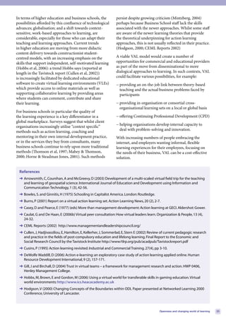 In terms of higher education and business schools, the            persist despite growing criticism (Mintzberg, 2004)
possibilities afforded by this confluence of technological        perhaps because Business School staff lack the skills
advances; globalisation; and a shift towards context-             associated with the newer approaches. Whilst some staff
sensitive, work-based approaches to learning, are                 are aware of the newer learning theories that provide
considerable, especially for those who can adapt their            the theoretical underpinning for action learning
teaching and learning approaches. Current trends                  approaches, this is not usually reflected in their practice.
in higher education are moving from more didactic                 (Hodgson, 2000; CEML Reports 2002)
content delivery towards constructionist student-
centred models, with an increasing emphasis on the                A viable VAL model would create a number of
skills that support independent, self-motivated learning          opportunities for commercial and educational providers
(Hobbs et al, 2006): a trend Hobbs says (reported at              as part of the move from disseminational to more
length in the Tavistock report (Cullen et al, 2002))              dialogical approaches to learning. In such contexts, VAL
is increasingly facilitated by dedicated educational              could facilitate various possibilities, for example:
software to create virtual learning environments (VLEs)           − providing an on-the-job link between theory-based
which provide access to online materials as well as                 teaching and the actual business problems faced by
supporting collaborative learning by providing areas                participants
where students can comment, contribute and share
their learning.                                                   − providing in-organisation or consortial cross-
                                                                    organisational learning sets on a local or global basis
For business schools in particular the quality of
the learning experience is a key differentiator in a              − offering Continuing Professional Development (CPD)
global marketplace. Surveys suggest that whilst client
                                                                  − helping organisations develop internal capacity to
organisations increasingly utilise “context specific”
                                                                    deal with problem-solving and innovation.
methods such as action learning, coaching and
mentoring in their own internal development practice,             With increasing numbers of people embracing the
or in the services they buy from consultants, many                internet, and employers wanting informal, flexible
business schools continue to rely upon more traditional           learning experiences for their employees, focusing on
methods (Thomson et al, 1997; Mabey & Thomson,                    the needs of their business, VAL can be a cost-effective
2000; Horne & Steadman Jones, 2001). Such methods                 solution.


  References
  ➜ Arrowsmith, C, Counihan, A and McGreevy, D (2003) Development of a multi-scaled virtual field trip for the teaching
    and learning of geospatial science. International Journal of Education and Development using Information and
    Communication Technology, 1 (3), 42-56.
  ➜ Bowles, S. and Ginnitis, H (1975) Schooling in Capitalist America. London: Routledge.
  ➜ Burns, P (2001) Report on a virtual action learning set. Action Learning News, 20 (2), 2-7.
  ➜ Casey, D and Pearce, E (1977) (eds) More than management development: Action learning at GECI. Aldershot: Gower.
  ➜ Caulat, G and De Haan, E (2006b) Virtual peer consultation: How virtual leaders learn. Organization & People, 13 (4),
    24-32.
  ➜ CEML Reports (2002) http://www.managementandleadershipcouncil.org/
  ➜ Cullen, J, Hadjivassiliou, E, Hamilton, E, Kellerher, J, Sommerlad, E, Stern E (2002) Review of current pedagogic research
    and practice in the fields of post-compulsory education and lifelong learning. Final Report to the Economic and
    Social Research Council by the Tavistock Institute http://www/tlrp.org/pub/acadpub/Tavistockreport.pdf
  ➜ Cusins, P (1995) Action learning revisited. Industrial and Commercial Training. 27(4), pp 3-10.
  ➜ DeWolfe Waddill, D (2006) Action e-learning: an exploratory case study of action learning applied online. Human
    Resource Development International, 9 (2), 157-171.
  ➜ Gill, J and Birchall, D (2004) Trust in virtual teams – a framework for management research and action. HWP 0406,
    Henley Management College.
  ➜ Hobbs, M, Brown, E and Gordon, M (2006) Using a virtual world for transferable skills in gaming education. Virtual
    world environments: http://www.ics.heacacademy.ac.uk
  ➜ Hodgson, V (2000) Changing Concepts of the Boundaries within ODL Paper presented at Networked Learning 2000
    Conference, University of Lancaster.



                                                                                               Openness and changing world of learning   23
 
