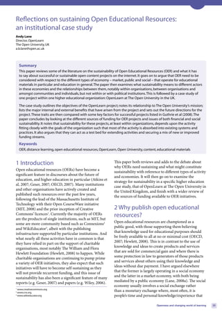 Reflections on sustaining Open Educational Resources:
an institutional case study
Andy Lane
Director, OpenLearn
The Open University, UK
a.b.lane@open.ac.uk




    Summary
    This paper reviews some of the literature on the sustainability of Open Educational Resources (OER) and what it has
    to say about successful or sustainable open content projects on the internet. It goes on to argue that OER need to be
    considered with respect to the different types of economy – market, public and social – that operate for educational
    materials in particular and education in general. The paper then examines what sustainability means to different actors
    in these economies and the relationships between them, notably within organisations, between organisations and
    amongst communities and individuals, but not within or with political institutions. This is followed by a case study of
    one project within one higher educational organization: OpenLearn at The Open University in the UK.

    The case study outlines the objectives of the OpenLearn project; notes its relationship to The Open University’s mission;
    lists the major internal and external benefits that have arisen from the project and sets out the future directions for the
    project. These traits are then compared with some key factors for successful projects listed in Guthrie et al (2008). The
    paper concludes by looking at the different sources of funding for OER projects and issues of both financial and social
    sustainability. It notes that sustainability for these projects, at least within organizations, depends upon the activity
    fitting closely with the goals of the organization such that most of the activity is absorbed into existing systems and
    practices. It also argues that they can act as a test bed for extending activities and securing a mix of new or improved
    funding streams.
    Keywords
    OER, distance learning, open educational resources, OpenLearn, Open University, content, educational materials


1 Introduction                                                     This paper both reviews and adds to the debate about
                                                                   why OERs need sustaining and what might constitute
Open educational resources (OERs) have become a
                                                                   sustainability with reference to different types of activity
significant feature in discourses about the future of
                                                                   and economies. It will then go on to examine the
education, and higher education in particular (Atkins et
                                                                   strategy for sustainability in a specific higher education
al, 2007; Geser, 2007; OECD, 2007). Many institutions
                                                                   case study, that of OpenLearn at The Open University in
and other organisations have actively created and
                                                                   the United Kingdom, and finish with a wider review of
published such resources over the past few years,
                                                                   the sources of funding available to OER initiatives.
following the lead of the Massachusetts Institute of
Technology with their Open CourseWare initiative
(MIT, 2008) and the prior inception of Creative                    2 Why publish open educational
Commons’ licences1. Currently the majority of OERs                 resources?
are the products of single institutions, such as MIT, but
some are more community based such as Connexions2                  Open educational resources are championed as a
and WikiEducator3, albeit with the publishing                      public good, with those supporting them believing
infrastructure supported by particular institutions. And           that knowledge used for educational purposes should
what nearly all these activities have in common is that            be freely available to all at no or minimal cost (OECD,
they have relied in part on the support of charitable              2007; Hewlett, 2008). This is in contrast to the use of
organisations, most notably The William and Flora                  knowledge and ideas to create products and services
Hewlett Foundation (Hewlett, 2008) to happen. While                that are sold for commercial gain and where there is
charitable organisations are continuing to pump prime              some protection in law to generators of those products
a variety of OER initiatives, they also expect that such           and services about others using their knowledge and
initiatives will have to become self sustaining as they            ideas without due payment. I have argued elsewhere
will not provide recurrent funding, and this issue of              that the former is largely operating in a social economy
sustainability has also been a significant feature of many         and the latter in a market economy, with both being
reports (e.g. Geser, 2007) and papers (e.g. Wiley, 2006).          mediated by a public economy (Lane, 2008a). The social
                                                                   economy usually involves a social exchange rather
1
  www.creativecommons.org
2
  www.cnx.org
                                                                   than a monetary exchange where, most often, it is
3
  www.wikieducator.org                                             people’s time and personal knowledge/experience that

                                                                                                Openness and changing world of learning   25
 